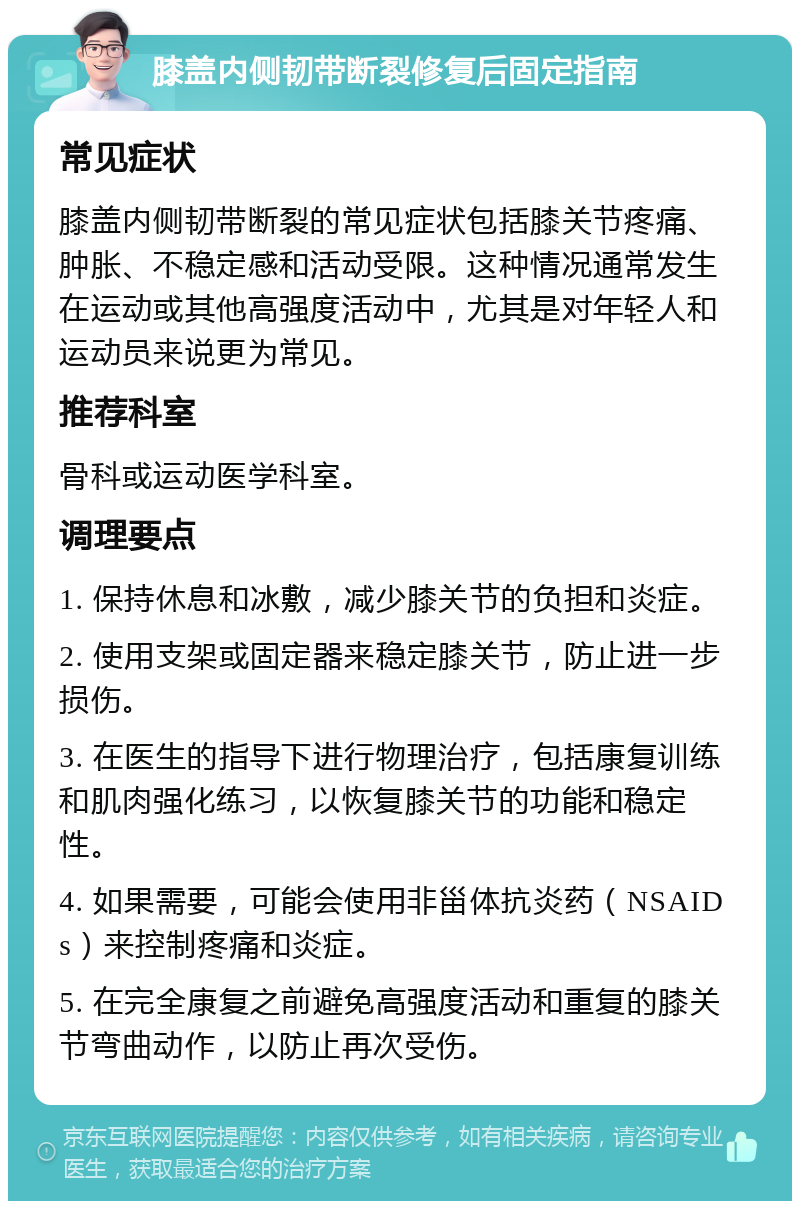 膝盖内侧韧带断裂修复后固定指南 常见症状 膝盖内侧韧带断裂的常见症状包括膝关节疼痛、肿胀、不稳定感和活动受限。这种情况通常发生在运动或其他高强度活动中，尤其是对年轻人和运动员来说更为常见。 推荐科室 骨科或运动医学科室。 调理要点 1. 保持休息和冰敷，减少膝关节的负担和炎症。 2. 使用支架或固定器来稳定膝关节，防止进一步损伤。 3. 在医生的指导下进行物理治疗，包括康复训练和肌肉强化练习，以恢复膝关节的功能和稳定性。 4. 如果需要，可能会使用非甾体抗炎药（NSAIDs）来控制疼痛和炎症。 5. 在完全康复之前避免高强度活动和重复的膝关节弯曲动作，以防止再次受伤。