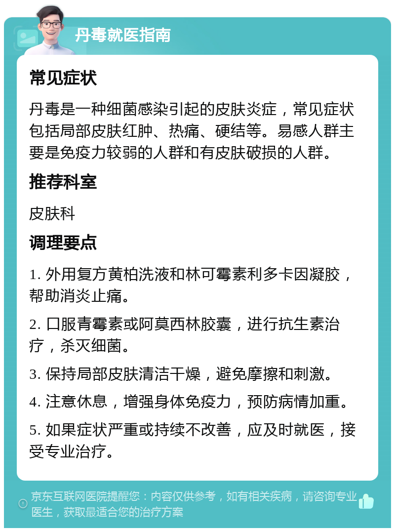 丹毒就医指南 常见症状 丹毒是一种细菌感染引起的皮肤炎症，常见症状包括局部皮肤红肿、热痛、硬结等。易感人群主要是免疫力较弱的人群和有皮肤破损的人群。 推荐科室 皮肤科 调理要点 1. 外用复方黄柏洗液和林可霉素利多卡因凝胶，帮助消炎止痛。 2. 口服青霉素或阿莫西林胶囊，进行抗生素治疗，杀灭细菌。 3. 保持局部皮肤清洁干燥，避免摩擦和刺激。 4. 注意休息，增强身体免疫力，预防病情加重。 5. 如果症状严重或持续不改善，应及时就医，接受专业治疗。