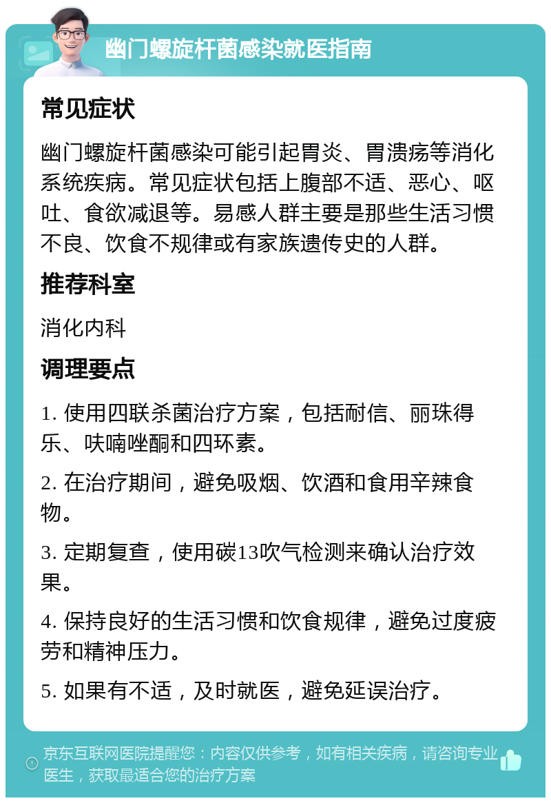 幽门螺旋杆菌感染就医指南 常见症状 幽门螺旋杆菌感染可能引起胃炎、胃溃疡等消化系统疾病。常见症状包括上腹部不适、恶心、呕吐、食欲减退等。易感人群主要是那些生活习惯不良、饮食不规律或有家族遗传史的人群。 推荐科室 消化内科 调理要点 1. 使用四联杀菌治疗方案，包括耐信、丽珠得乐、呋喃唑酮和四环素。 2. 在治疗期间，避免吸烟、饮酒和食用辛辣食物。 3. 定期复查，使用碳13吹气检测来确认治疗效果。 4. 保持良好的生活习惯和饮食规律，避免过度疲劳和精神压力。 5. 如果有不适，及时就医，避免延误治疗。