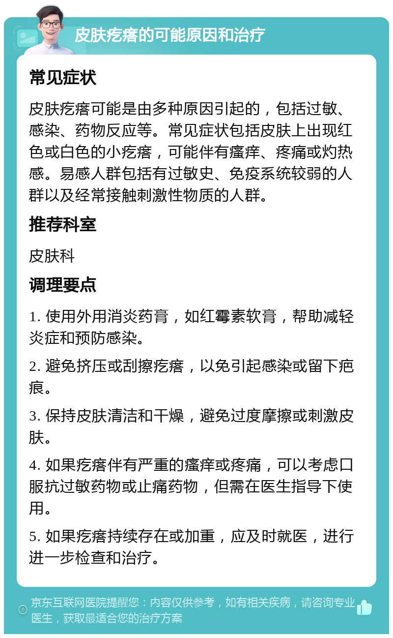 皮肤疙瘩的可能原因和治疗 常见症状 皮肤疙瘩可能是由多种原因引起的，包括过敏、感染、药物反应等。常见症状包括皮肤上出现红色或白色的小疙瘩，可能伴有瘙痒、疼痛或灼热感。易感人群包括有过敏史、免疫系统较弱的人群以及经常接触刺激性物质的人群。 推荐科室 皮肤科 调理要点 1. 使用外用消炎药膏，如红霉素软膏，帮助减轻炎症和预防感染。 2. 避免挤压或刮擦疙瘩，以免引起感染或留下疤痕。 3. 保持皮肤清洁和干燥，避免过度摩擦或刺激皮肤。 4. 如果疙瘩伴有严重的瘙痒或疼痛，可以考虑口服抗过敏药物或止痛药物，但需在医生指导下使用。 5. 如果疙瘩持续存在或加重，应及时就医，进行进一步检查和治疗。