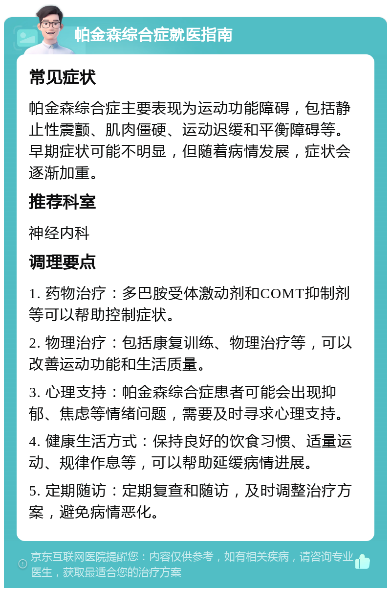 帕金森综合症就医指南 常见症状 帕金森综合症主要表现为运动功能障碍，包括静止性震颤、肌肉僵硬、运动迟缓和平衡障碍等。早期症状可能不明显，但随着病情发展，症状会逐渐加重。 推荐科室 神经内科 调理要点 1. 药物治疗：多巴胺受体激动剂和COMT抑制剂等可以帮助控制症状。 2. 物理治疗：包括康复训练、物理治疗等，可以改善运动功能和生活质量。 3. 心理支持：帕金森综合症患者可能会出现抑郁、焦虑等情绪问题，需要及时寻求心理支持。 4. 健康生活方式：保持良好的饮食习惯、适量运动、规律作息等，可以帮助延缓病情进展。 5. 定期随访：定期复查和随访，及时调整治疗方案，避免病情恶化。