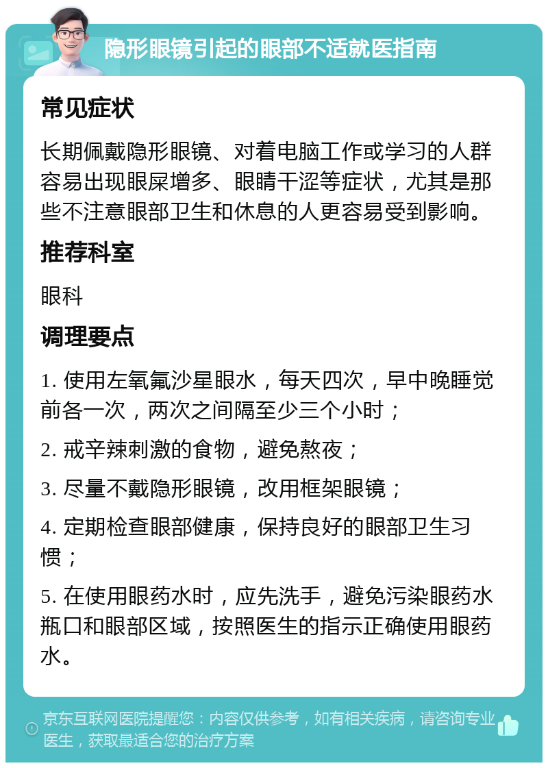 隐形眼镜引起的眼部不适就医指南 常见症状 长期佩戴隐形眼镜、对着电脑工作或学习的人群容易出现眼屎增多、眼睛干涩等症状，尤其是那些不注意眼部卫生和休息的人更容易受到影响。 推荐科室 眼科 调理要点 1. 使用左氧氟沙星眼水，每天四次，早中晚睡觉前各一次，两次之间隔至少三个小时； 2. 戒辛辣刺激的食物，避免熬夜； 3. 尽量不戴隐形眼镜，改用框架眼镜； 4. 定期检查眼部健康，保持良好的眼部卫生习惯； 5. 在使用眼药水时，应先洗手，避免污染眼药水瓶口和眼部区域，按照医生的指示正确使用眼药水。