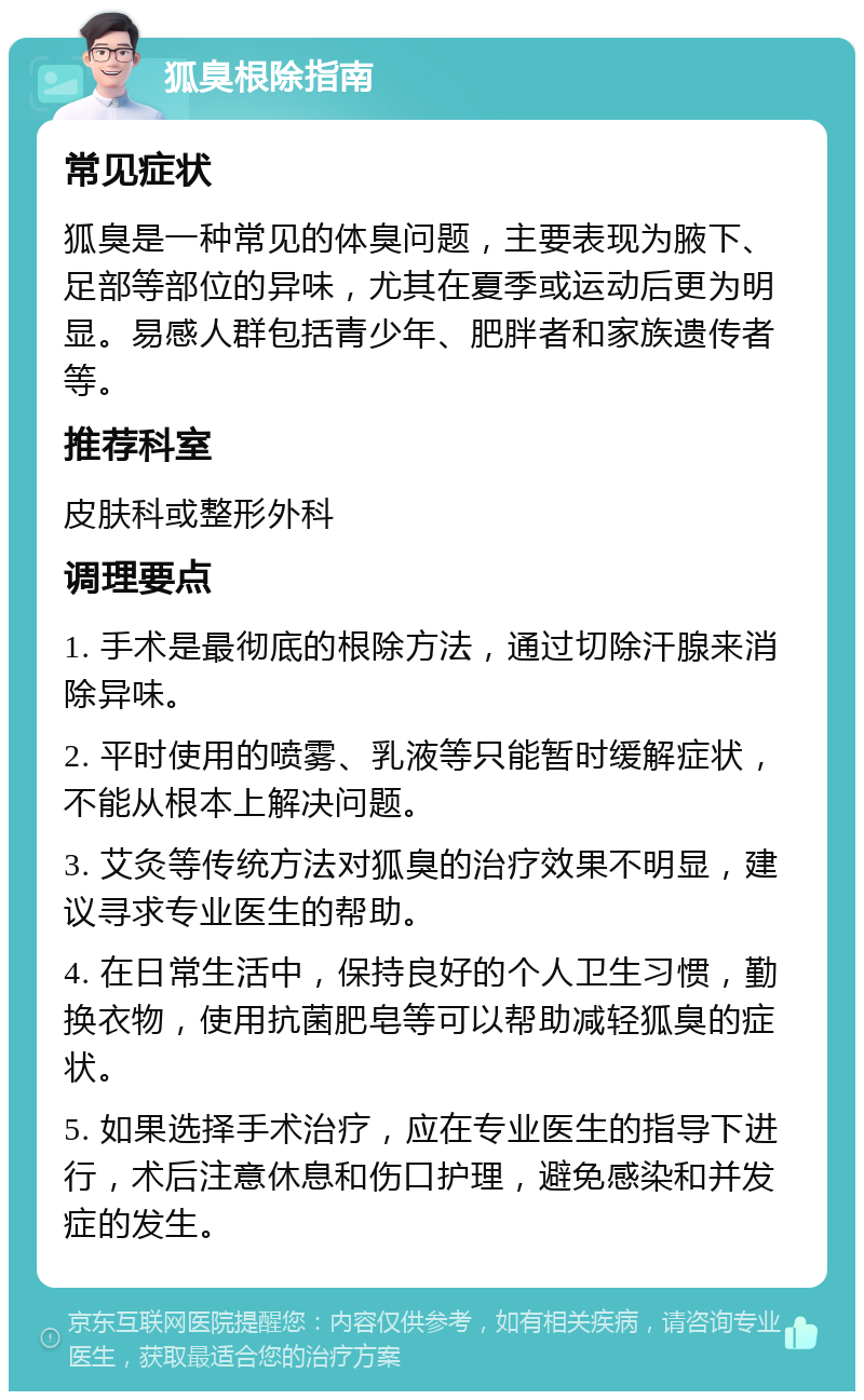 狐臭根除指南 常见症状 狐臭是一种常见的体臭问题，主要表现为腋下、足部等部位的异味，尤其在夏季或运动后更为明显。易感人群包括青少年、肥胖者和家族遗传者等。 推荐科室 皮肤科或整形外科 调理要点 1. 手术是最彻底的根除方法，通过切除汗腺来消除异味。 2. 平时使用的喷雾、乳液等只能暂时缓解症状，不能从根本上解决问题。 3. 艾灸等传统方法对狐臭的治疗效果不明显，建议寻求专业医生的帮助。 4. 在日常生活中，保持良好的个人卫生习惯，勤换衣物，使用抗菌肥皂等可以帮助减轻狐臭的症状。 5. 如果选择手术治疗，应在专业医生的指导下进行，术后注意休息和伤口护理，避免感染和并发症的发生。