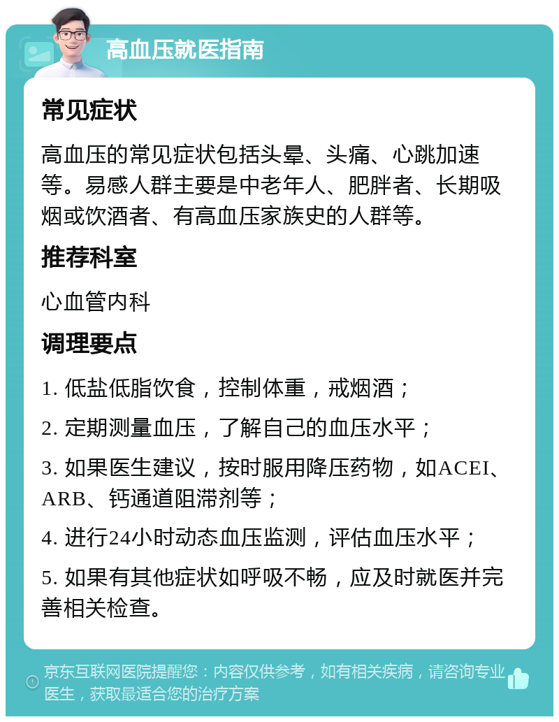 高血压就医指南 常见症状 高血压的常见症状包括头晕、头痛、心跳加速等。易感人群主要是中老年人、肥胖者、长期吸烟或饮酒者、有高血压家族史的人群等。 推荐科室 心血管内科 调理要点 1. 低盐低脂饮食，控制体重，戒烟酒； 2. 定期测量血压，了解自己的血压水平； 3. 如果医生建议，按时服用降压药物，如ACEI、ARB、钙通道阻滞剂等； 4. 进行24小时动态血压监测，评估血压水平； 5. 如果有其他症状如呼吸不畅，应及时就医并完善相关检查。