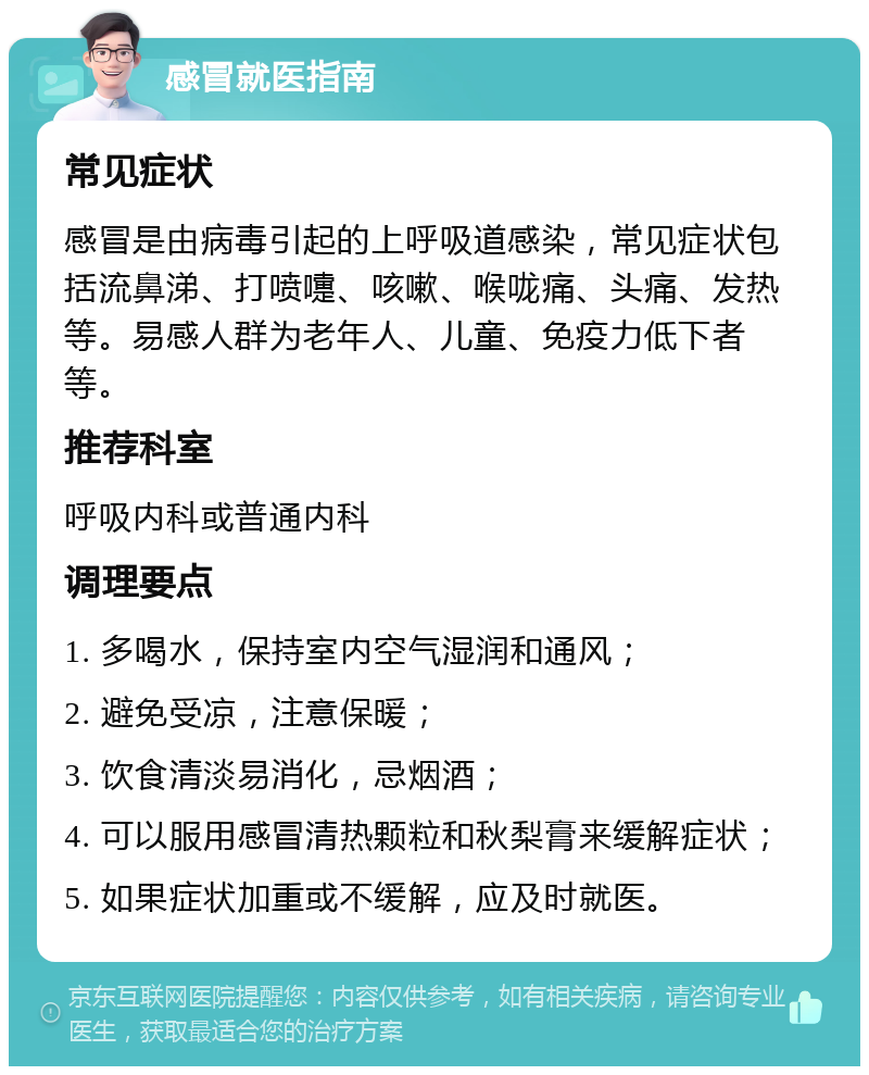 感冒就医指南 常见症状 感冒是由病毒引起的上呼吸道感染，常见症状包括流鼻涕、打喷嚏、咳嗽、喉咙痛、头痛、发热等。易感人群为老年人、儿童、免疫力低下者等。 推荐科室 呼吸内科或普通内科 调理要点 1. 多喝水，保持室内空气湿润和通风； 2. 避免受凉，注意保暖； 3. 饮食清淡易消化，忌烟酒； 4. 可以服用感冒清热颗粒和秋梨膏来缓解症状； 5. 如果症状加重或不缓解，应及时就医。