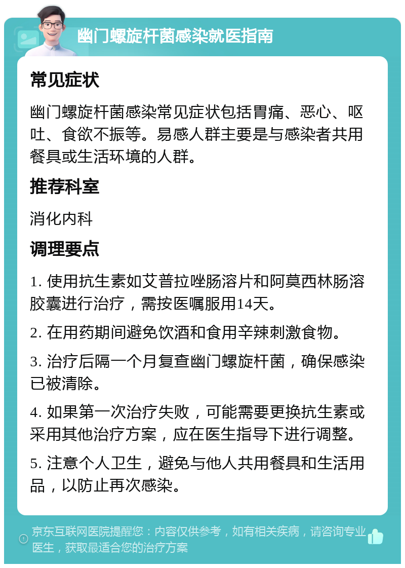 幽门螺旋杆菌感染就医指南 常见症状 幽门螺旋杆菌感染常见症状包括胃痛、恶心、呕吐、食欲不振等。易感人群主要是与感染者共用餐具或生活环境的人群。 推荐科室 消化内科 调理要点 1. 使用抗生素如艾普拉唑肠溶片和阿莫西林肠溶胶囊进行治疗，需按医嘱服用14天。 2. 在用药期间避免饮酒和食用辛辣刺激食物。 3. 治疗后隔一个月复查幽门螺旋杆菌，确保感染已被清除。 4. 如果第一次治疗失败，可能需要更换抗生素或采用其他治疗方案，应在医生指导下进行调整。 5. 注意个人卫生，避免与他人共用餐具和生活用品，以防止再次感染。