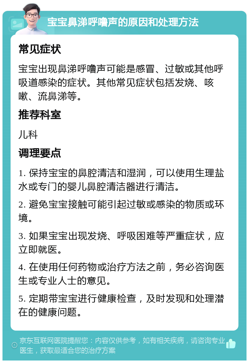 宝宝鼻涕呼噜声的原因和处理方法 常见症状 宝宝出现鼻涕呼噜声可能是感冒、过敏或其他呼吸道感染的症状。其他常见症状包括发烧、咳嗽、流鼻涕等。 推荐科室 儿科 调理要点 1. 保持宝宝的鼻腔清洁和湿润，可以使用生理盐水或专门的婴儿鼻腔清洁器进行清洁。 2. 避免宝宝接触可能引起过敏或感染的物质或环境。 3. 如果宝宝出现发烧、呼吸困难等严重症状，应立即就医。 4. 在使用任何药物或治疗方法之前，务必咨询医生或专业人士的意见。 5. 定期带宝宝进行健康检查，及时发现和处理潜在的健康问题。