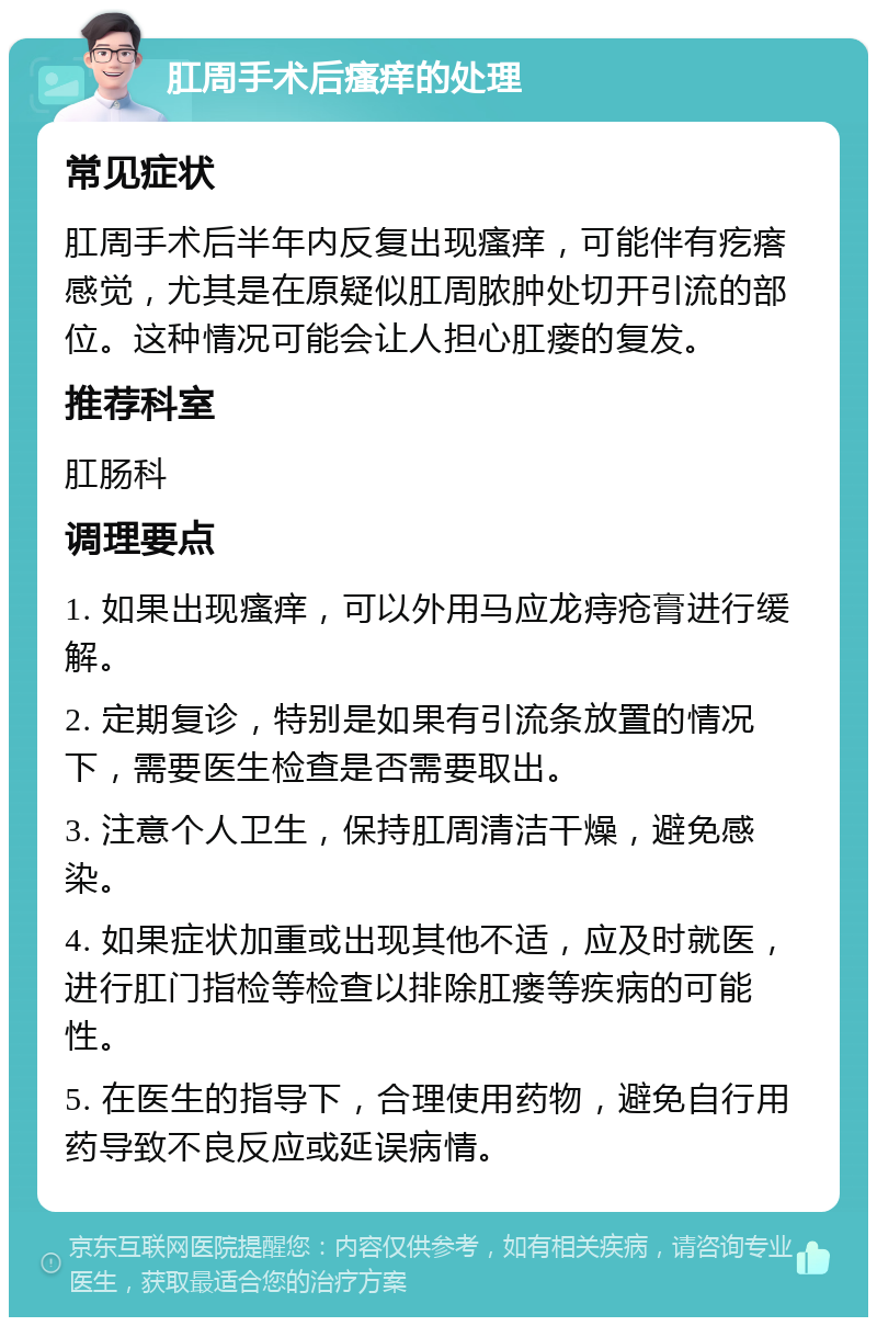 肛周手术后瘙痒的处理 常见症状 肛周手术后半年内反复出现瘙痒，可能伴有疙瘩感觉，尤其是在原疑似肛周脓肿处切开引流的部位。这种情况可能会让人担心肛瘘的复发。 推荐科室 肛肠科 调理要点 1. 如果出现瘙痒，可以外用马应龙痔疮膏进行缓解。 2. 定期复诊，特别是如果有引流条放置的情况下，需要医生检查是否需要取出。 3. 注意个人卫生，保持肛周清洁干燥，避免感染。 4. 如果症状加重或出现其他不适，应及时就医，进行肛门指检等检查以排除肛瘘等疾病的可能性。 5. 在医生的指导下，合理使用药物，避免自行用药导致不良反应或延误病情。