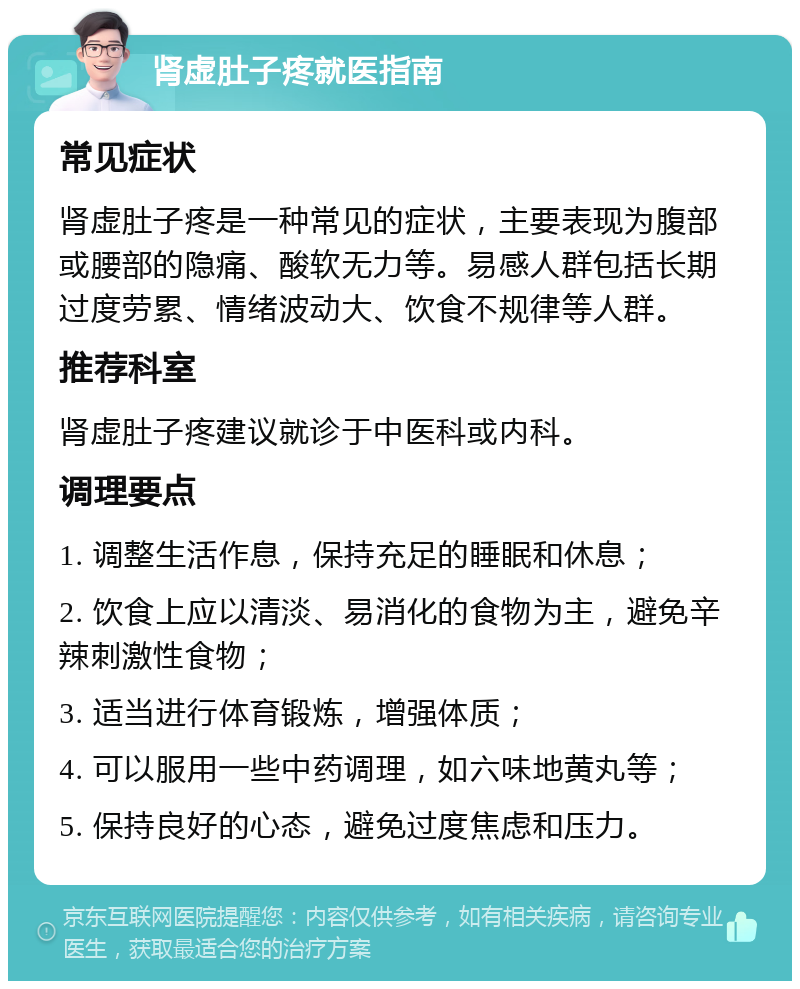 肾虚肚子疼就医指南 常见症状 肾虚肚子疼是一种常见的症状，主要表现为腹部或腰部的隐痛、酸软无力等。易感人群包括长期过度劳累、情绪波动大、饮食不规律等人群。 推荐科室 肾虚肚子疼建议就诊于中医科或内科。 调理要点 1. 调整生活作息，保持充足的睡眠和休息； 2. 饮食上应以清淡、易消化的食物为主，避免辛辣刺激性食物； 3. 适当进行体育锻炼，增强体质； 4. 可以服用一些中药调理，如六味地黄丸等； 5. 保持良好的心态，避免过度焦虑和压力。