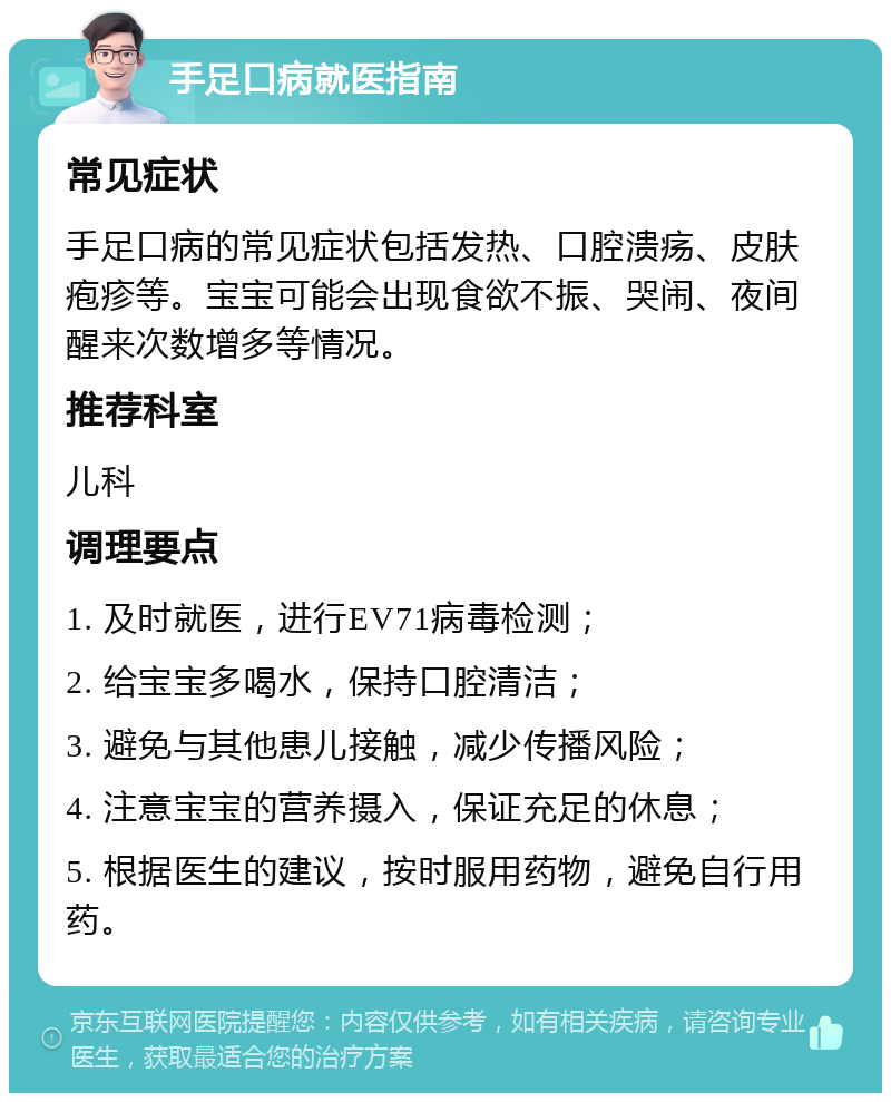 手足口病就医指南 常见症状 手足口病的常见症状包括发热、口腔溃疡、皮肤疱疹等。宝宝可能会出现食欲不振、哭闹、夜间醒来次数增多等情况。 推荐科室 儿科 调理要点 1. 及时就医，进行EV71病毒检测； 2. 给宝宝多喝水，保持口腔清洁； 3. 避免与其他患儿接触，减少传播风险； 4. 注意宝宝的营养摄入，保证充足的休息； 5. 根据医生的建议，按时服用药物，避免自行用药。