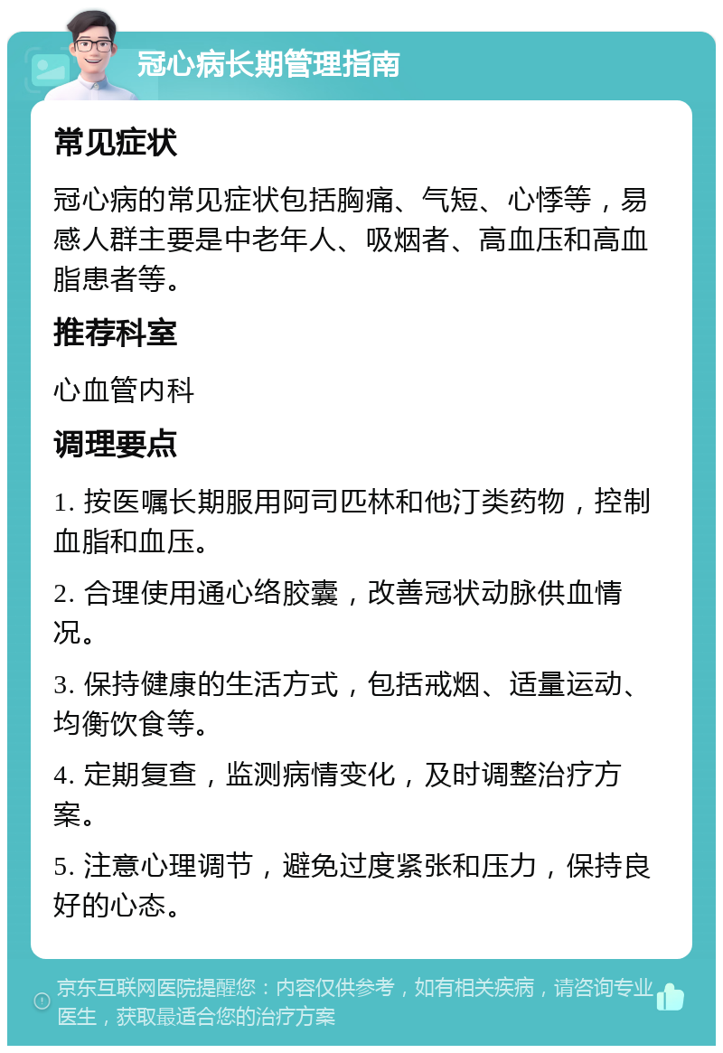 冠心病长期管理指南 常见症状 冠心病的常见症状包括胸痛、气短、心悸等，易感人群主要是中老年人、吸烟者、高血压和高血脂患者等。 推荐科室 心血管内科 调理要点 1. 按医嘱长期服用阿司匹林和他汀类药物，控制血脂和血压。 2. 合理使用通心络胶囊，改善冠状动脉供血情况。 3. 保持健康的生活方式，包括戒烟、适量运动、均衡饮食等。 4. 定期复查，监测病情变化，及时调整治疗方案。 5. 注意心理调节，避免过度紧张和压力，保持良好的心态。