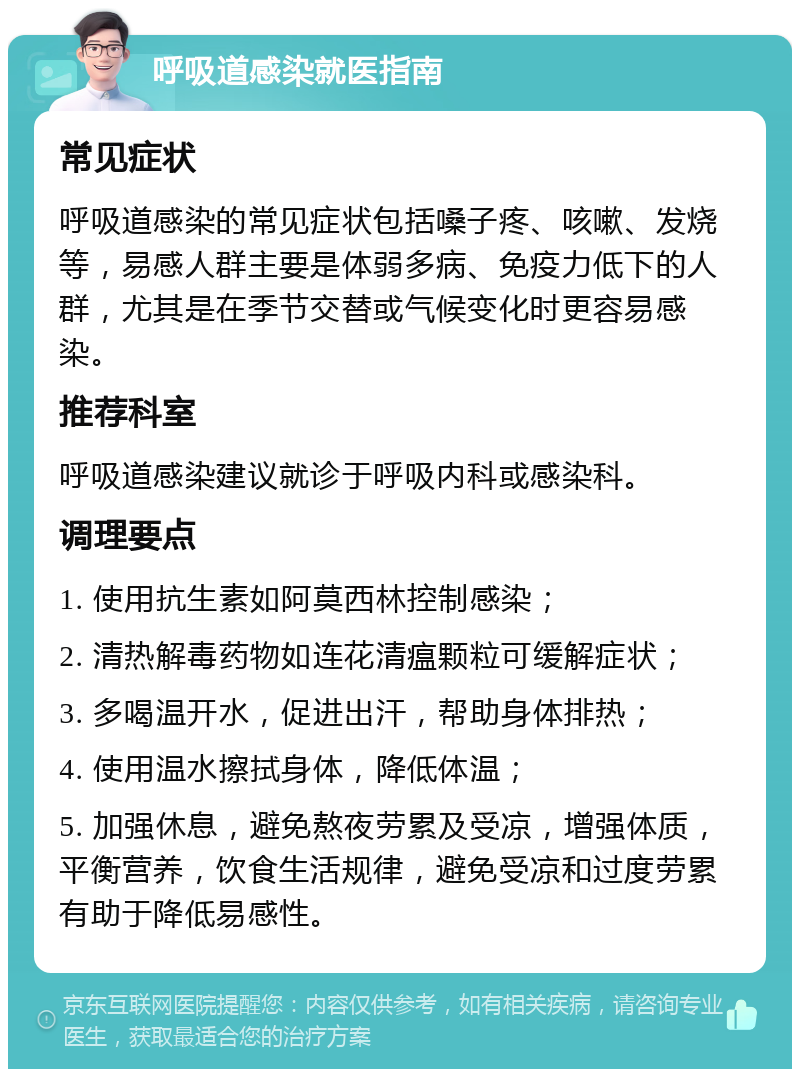 呼吸道感染就医指南 常见症状 呼吸道感染的常见症状包括嗓子疼、咳嗽、发烧等，易感人群主要是体弱多病、免疫力低下的人群，尤其是在季节交替或气候变化时更容易感染。 推荐科室 呼吸道感染建议就诊于呼吸内科或感染科。 调理要点 1. 使用抗生素如阿莫西林控制感染； 2. 清热解毒药物如连花清瘟颗粒可缓解症状； 3. 多喝温开水，促进出汗，帮助身体排热； 4. 使用温水擦拭身体，降低体温； 5. 加强休息，避免熬夜劳累及受凉，增强体质，平衡营养，饮食生活规律，避免受凉和过度劳累有助于降低易感性。