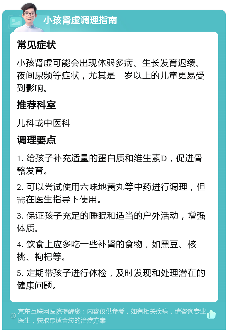 小孩肾虚调理指南 常见症状 小孩肾虚可能会出现体弱多病、生长发育迟缓、夜间尿频等症状，尤其是一岁以上的儿童更易受到影响。 推荐科室 儿科或中医科 调理要点 1. 给孩子补充适量的蛋白质和维生素D，促进骨骼发育。 2. 可以尝试使用六味地黄丸等中药进行调理，但需在医生指导下使用。 3. 保证孩子充足的睡眠和适当的户外活动，增强体质。 4. 饮食上应多吃一些补肾的食物，如黑豆、核桃、枸杞等。 5. 定期带孩子进行体检，及时发现和处理潜在的健康问题。