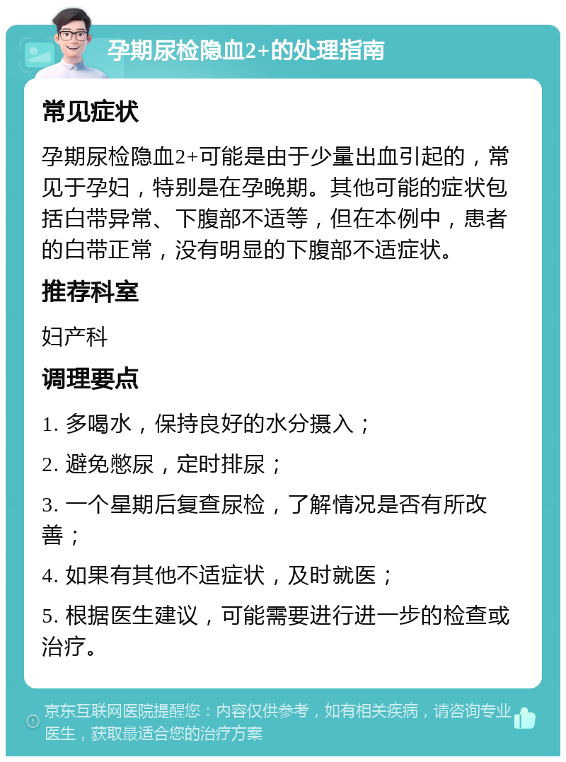 孕期尿检隐血2+的处理指南 常见症状 孕期尿检隐血2+可能是由于少量出血引起的，常见于孕妇，特别是在孕晚期。其他可能的症状包括白带异常、下腹部不适等，但在本例中，患者的白带正常，没有明显的下腹部不适症状。 推荐科室 妇产科 调理要点 1. 多喝水，保持良好的水分摄入； 2. 避免憋尿，定时排尿； 3. 一个星期后复查尿检，了解情况是否有所改善； 4. 如果有其他不适症状，及时就医； 5. 根据医生建议，可能需要进行进一步的检查或治疗。