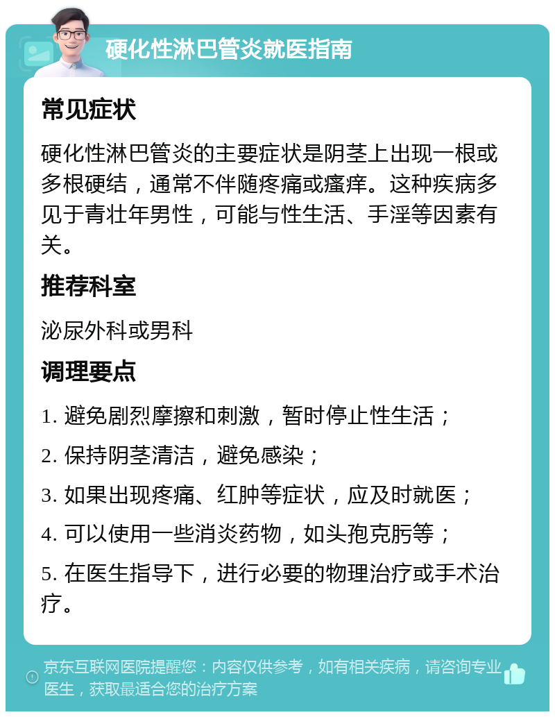 硬化性淋巴管炎就医指南 常见症状 硬化性淋巴管炎的主要症状是阴茎上出现一根或多根硬结，通常不伴随疼痛或瘙痒。这种疾病多见于青壮年男性，可能与性生活、手淫等因素有关。 推荐科室 泌尿外科或男科 调理要点 1. 避免剧烈摩擦和刺激，暂时停止性生活； 2. 保持阴茎清洁，避免感染； 3. 如果出现疼痛、红肿等症状，应及时就医； 4. 可以使用一些消炎药物，如头孢克肟等； 5. 在医生指导下，进行必要的物理治疗或手术治疗。