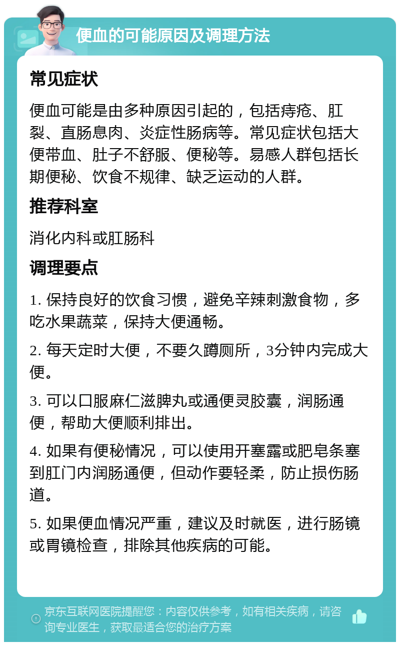 便血的可能原因及调理方法 常见症状 便血可能是由多种原因引起的，包括痔疮、肛裂、直肠息肉、炎症性肠病等。常见症状包括大便带血、肚子不舒服、便秘等。易感人群包括长期便秘、饮食不规律、缺乏运动的人群。 推荐科室 消化内科或肛肠科 调理要点 1. 保持良好的饮食习惯，避免辛辣刺激食物，多吃水果蔬菜，保持大便通畅。 2. 每天定时大便，不要久蹲厕所，3分钟内完成大便。 3. 可以口服麻仁滋脾丸或通便灵胶囊，润肠通便，帮助大便顺利排出。 4. 如果有便秘情况，可以使用开塞露或肥皂条塞到肛门内润肠通便，但动作要轻柔，防止损伤肠道。 5. 如果便血情况严重，建议及时就医，进行肠镜或胃镜检查，排除其他疾病的可能。