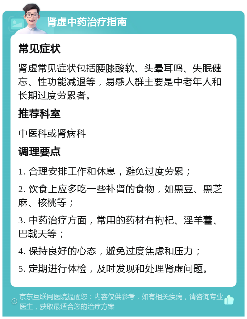 肾虚中药治疗指南 常见症状 肾虚常见症状包括腰膝酸软、头晕耳鸣、失眠健忘、性功能减退等，易感人群主要是中老年人和长期过度劳累者。 推荐科室 中医科或肾病科 调理要点 1. 合理安排工作和休息，避免过度劳累； 2. 饮食上应多吃一些补肾的食物，如黑豆、黑芝麻、核桃等； 3. 中药治疗方面，常用的药材有枸杞、淫羊藿、巴戟天等； 4. 保持良好的心态，避免过度焦虑和压力； 5. 定期进行体检，及时发现和处理肾虚问题。