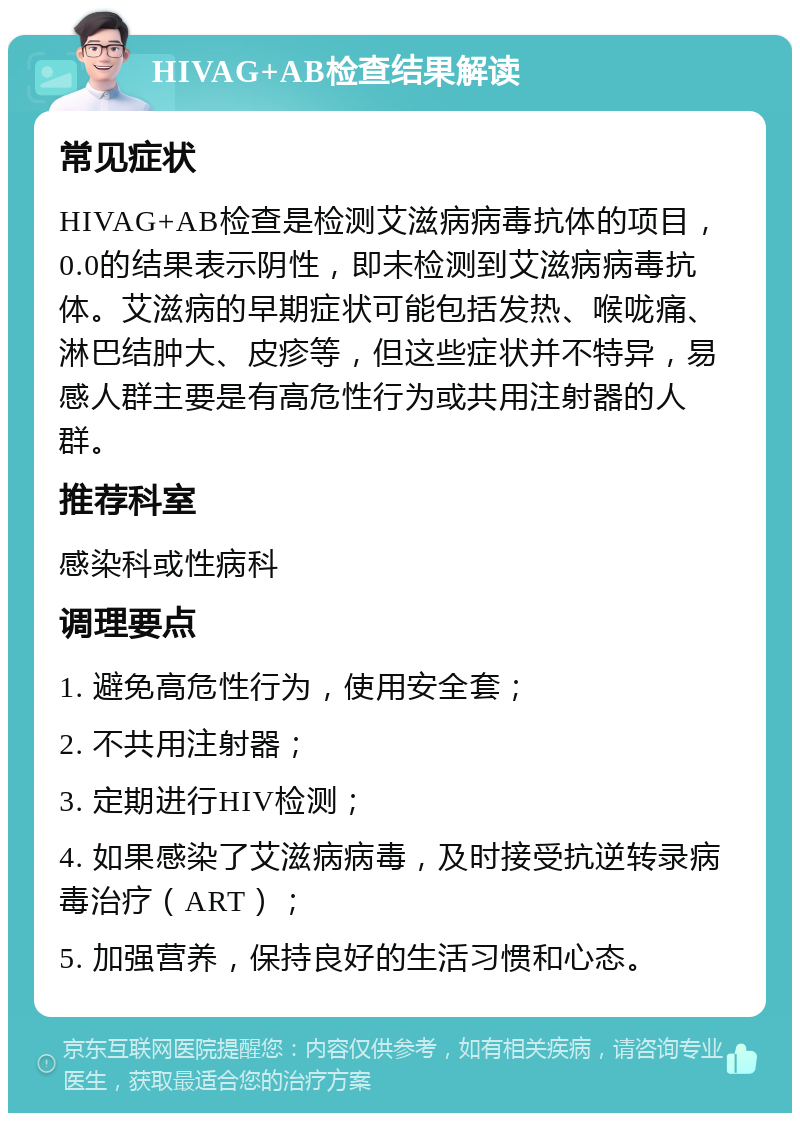 HIVAG+AB检查结果解读 常见症状 HIVAG+AB检查是检测艾滋病病毒抗体的项目，0.0的结果表示阴性，即未检测到艾滋病病毒抗体。艾滋病的早期症状可能包括发热、喉咙痛、淋巴结肿大、皮疹等，但这些症状并不特异，易感人群主要是有高危性行为或共用注射器的人群。 推荐科室 感染科或性病科 调理要点 1. 避免高危性行为，使用安全套； 2. 不共用注射器； 3. 定期进行HIV检测； 4. 如果感染了艾滋病病毒，及时接受抗逆转录病毒治疗（ART）； 5. 加强营养，保持良好的生活习惯和心态。