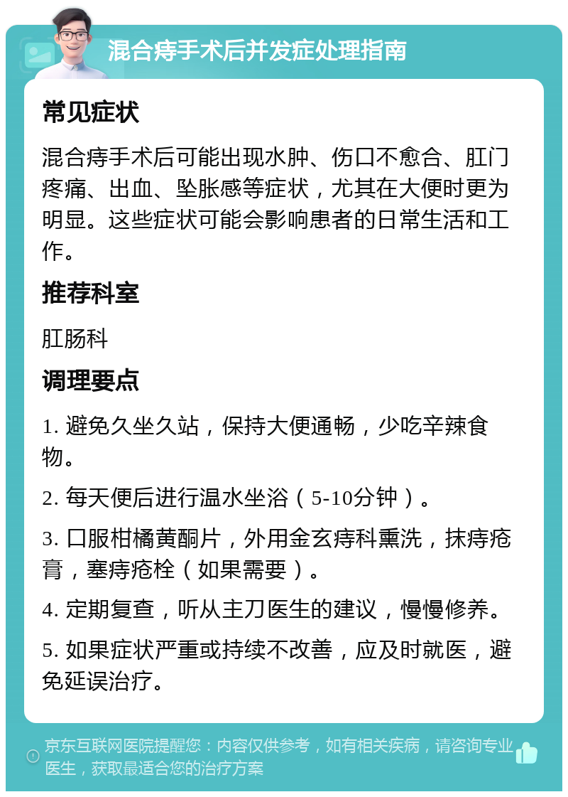 混合痔手术后并发症处理指南 常见症状 混合痔手术后可能出现水肿、伤口不愈合、肛门疼痛、出血、坠胀感等症状，尤其在大便时更为明显。这些症状可能会影响患者的日常生活和工作。 推荐科室 肛肠科 调理要点 1. 避免久坐久站，保持大便通畅，少吃辛辣食物。 2. 每天便后进行温水坐浴（5-10分钟）。 3. 口服柑橘黄酮片，外用金玄痔科熏洗，抹痔疮膏，塞痔疮栓（如果需要）。 4. 定期复查，听从主刀医生的建议，慢慢修养。 5. 如果症状严重或持续不改善，应及时就医，避免延误治疗。