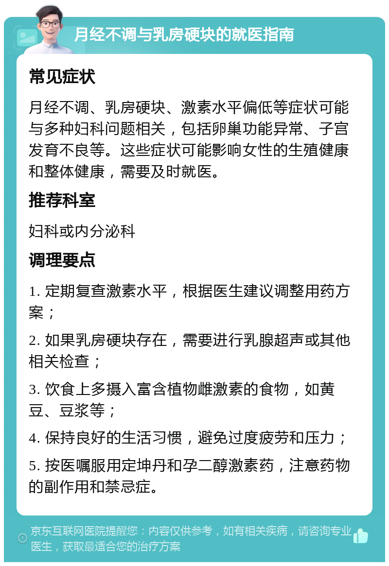 月经不调与乳房硬块的就医指南 常见症状 月经不调、乳房硬块、激素水平偏低等症状可能与多种妇科问题相关，包括卵巢功能异常、子宫发育不良等。这些症状可能影响女性的生殖健康和整体健康，需要及时就医。 推荐科室 妇科或内分泌科 调理要点 1. 定期复查激素水平，根据医生建议调整用药方案； 2. 如果乳房硬块存在，需要进行乳腺超声或其他相关检查； 3. 饮食上多摄入富含植物雌激素的食物，如黄豆、豆浆等； 4. 保持良好的生活习惯，避免过度疲劳和压力； 5. 按医嘱服用定坤丹和孕二醇激素药，注意药物的副作用和禁忌症。