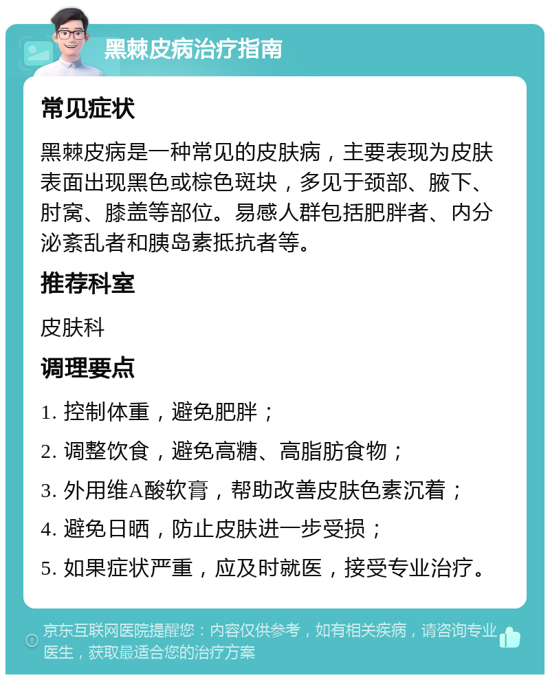 黑棘皮病治疗指南 常见症状 黑棘皮病是一种常见的皮肤病，主要表现为皮肤表面出现黑色或棕色斑块，多见于颈部、腋下、肘窝、膝盖等部位。易感人群包括肥胖者、内分泌紊乱者和胰岛素抵抗者等。 推荐科室 皮肤科 调理要点 1. 控制体重，避免肥胖； 2. 调整饮食，避免高糖、高脂肪食物； 3. 外用维A酸软膏，帮助改善皮肤色素沉着； 4. 避免日晒，防止皮肤进一步受损； 5. 如果症状严重，应及时就医，接受专业治疗。