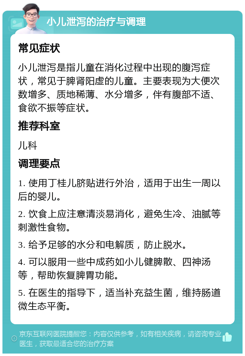 小儿泄泻的治疗与调理 常见症状 小儿泄泻是指儿童在消化过程中出现的腹泻症状，常见于脾肾阳虚的儿童。主要表现为大便次数增多、质地稀薄、水分增多，伴有腹部不适、食欲不振等症状。 推荐科室 儿科 调理要点 1. 使用丁桂儿脐贴进行外治，适用于出生一周以后的婴儿。 2. 饮食上应注意清淡易消化，避免生冷、油腻等刺激性食物。 3. 给予足够的水分和电解质，防止脱水。 4. 可以服用一些中成药如小儿健脾散、四神汤等，帮助恢复脾胃功能。 5. 在医生的指导下，适当补充益生菌，维持肠道微生态平衡。