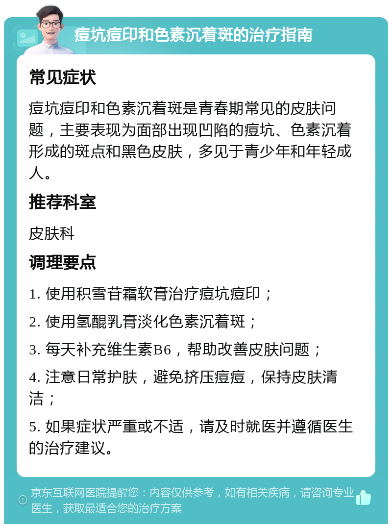 痘坑痘印和色素沉着斑的治疗指南 常见症状 痘坑痘印和色素沉着斑是青春期常见的皮肤问题，主要表现为面部出现凹陷的痘坑、色素沉着形成的斑点和黑色皮肤，多见于青少年和年轻成人。 推荐科室 皮肤科 调理要点 1. 使用积雪苷霜软膏治疗痘坑痘印； 2. 使用氢醌乳膏淡化色素沉着斑； 3. 每天补充维生素B6，帮助改善皮肤问题； 4. 注意日常护肤，避免挤压痘痘，保持皮肤清洁； 5. 如果症状严重或不适，请及时就医并遵循医生的治疗建议。