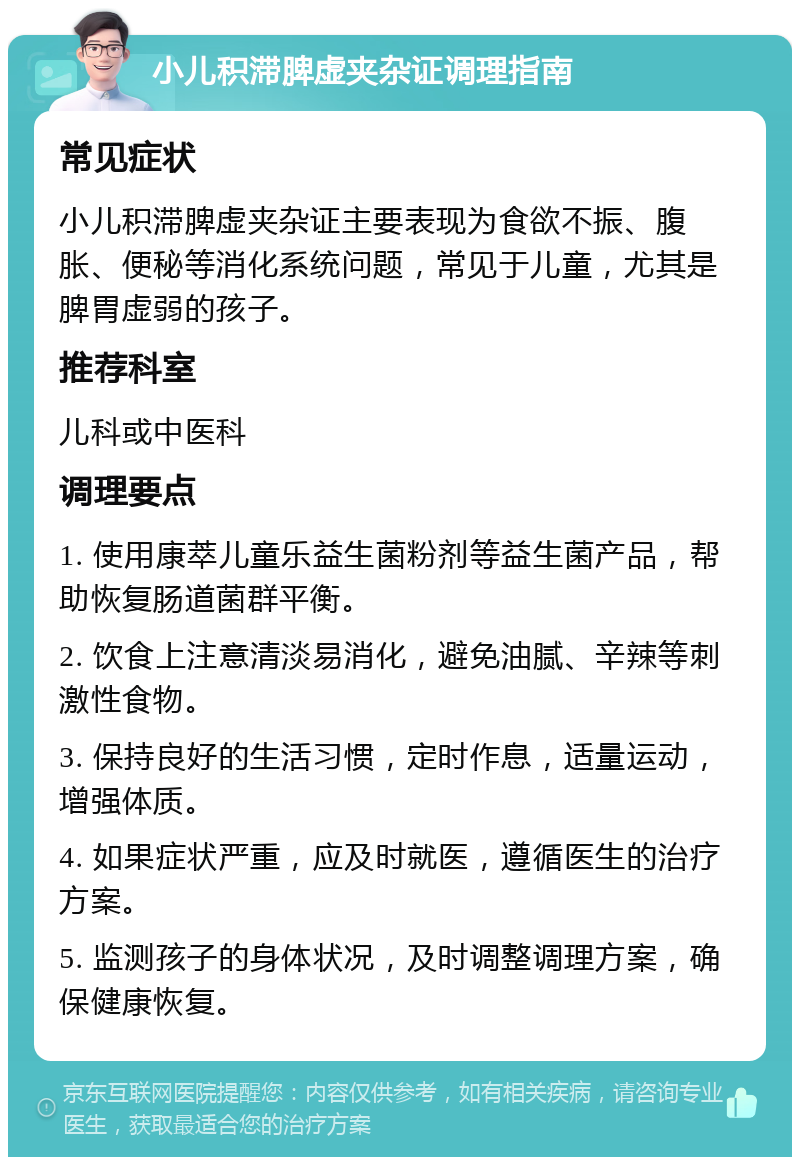 小儿积滞脾虚夹杂证调理指南 常见症状 小儿积滞脾虚夹杂证主要表现为食欲不振、腹胀、便秘等消化系统问题，常见于儿童，尤其是脾胃虚弱的孩子。 推荐科室 儿科或中医科 调理要点 1. 使用康萃儿童乐益生菌粉剂等益生菌产品，帮助恢复肠道菌群平衡。 2. 饮食上注意清淡易消化，避免油腻、辛辣等刺激性食物。 3. 保持良好的生活习惯，定时作息，适量运动，增强体质。 4. 如果症状严重，应及时就医，遵循医生的治疗方案。 5. 监测孩子的身体状况，及时调整调理方案，确保健康恢复。