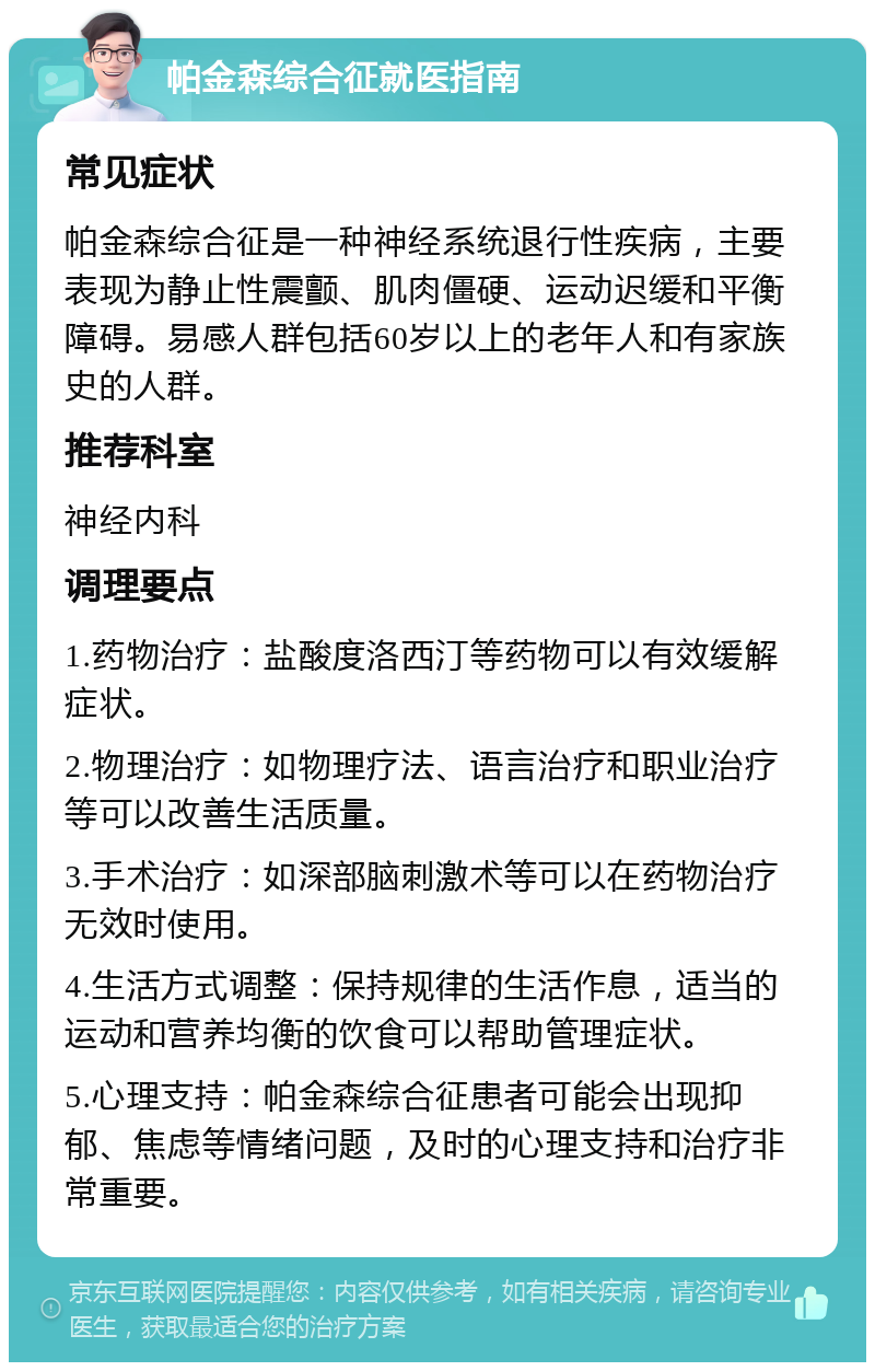 帕金森综合征就医指南 常见症状 帕金森综合征是一种神经系统退行性疾病，主要表现为静止性震颤、肌肉僵硬、运动迟缓和平衡障碍。易感人群包括60岁以上的老年人和有家族史的人群。 推荐科室 神经内科 调理要点 1.药物治疗：盐酸度洛西汀等药物可以有效缓解症状。 2.物理治疗：如物理疗法、语言治疗和职业治疗等可以改善生活质量。 3.手术治疗：如深部脑刺激术等可以在药物治疗无效时使用。 4.生活方式调整：保持规律的生活作息，适当的运动和营养均衡的饮食可以帮助管理症状。 5.心理支持：帕金森综合征患者可能会出现抑郁、焦虑等情绪问题，及时的心理支持和治疗非常重要。