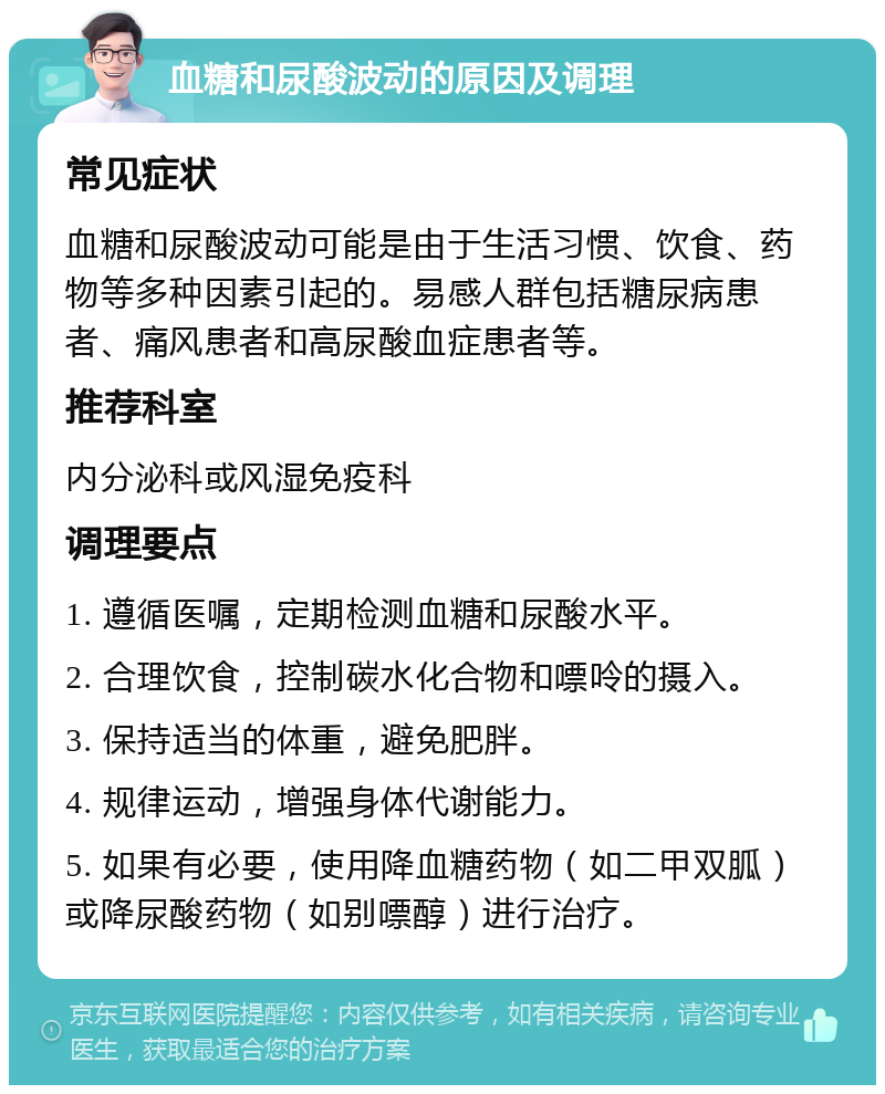 血糖和尿酸波动的原因及调理 常见症状 血糖和尿酸波动可能是由于生活习惯、饮食、药物等多种因素引起的。易感人群包括糖尿病患者、痛风患者和高尿酸血症患者等。 推荐科室 内分泌科或风湿免疫科 调理要点 1. 遵循医嘱，定期检测血糖和尿酸水平。 2. 合理饮食，控制碳水化合物和嘌呤的摄入。 3. 保持适当的体重，避免肥胖。 4. 规律运动，增强身体代谢能力。 5. 如果有必要，使用降血糖药物（如二甲双胍）或降尿酸药物（如别嘌醇）进行治疗。