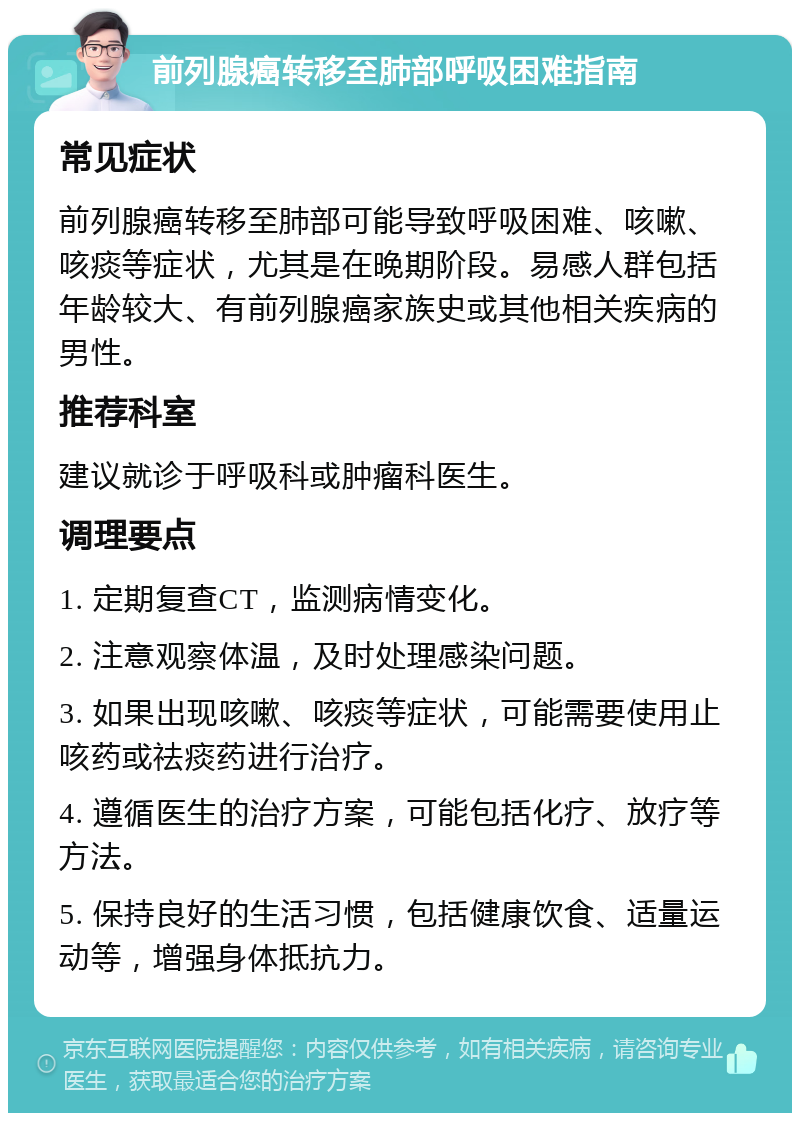 前列腺癌转移至肺部呼吸困难指南 常见症状 前列腺癌转移至肺部可能导致呼吸困难、咳嗽、咳痰等症状，尤其是在晚期阶段。易感人群包括年龄较大、有前列腺癌家族史或其他相关疾病的男性。 推荐科室 建议就诊于呼吸科或肿瘤科医生。 调理要点 1. 定期复查CT，监测病情变化。 2. 注意观察体温，及时处理感染问题。 3. 如果出现咳嗽、咳痰等症状，可能需要使用止咳药或祛痰药进行治疗。 4. 遵循医生的治疗方案，可能包括化疗、放疗等方法。 5. 保持良好的生活习惯，包括健康饮食、适量运动等，增强身体抵抗力。