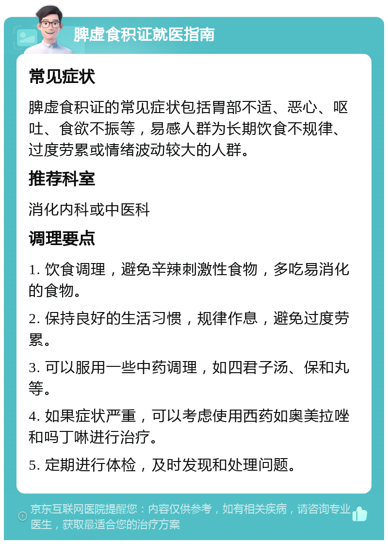 脾虚食积证就医指南 常见症状 脾虚食积证的常见症状包括胃部不适、恶心、呕吐、食欲不振等，易感人群为长期饮食不规律、过度劳累或情绪波动较大的人群。 推荐科室 消化内科或中医科 调理要点 1. 饮食调理，避免辛辣刺激性食物，多吃易消化的食物。 2. 保持良好的生活习惯，规律作息，避免过度劳累。 3. 可以服用一些中药调理，如四君子汤、保和丸等。 4. 如果症状严重，可以考虑使用西药如奥美拉唑和吗丁啉进行治疗。 5. 定期进行体检，及时发现和处理问题。