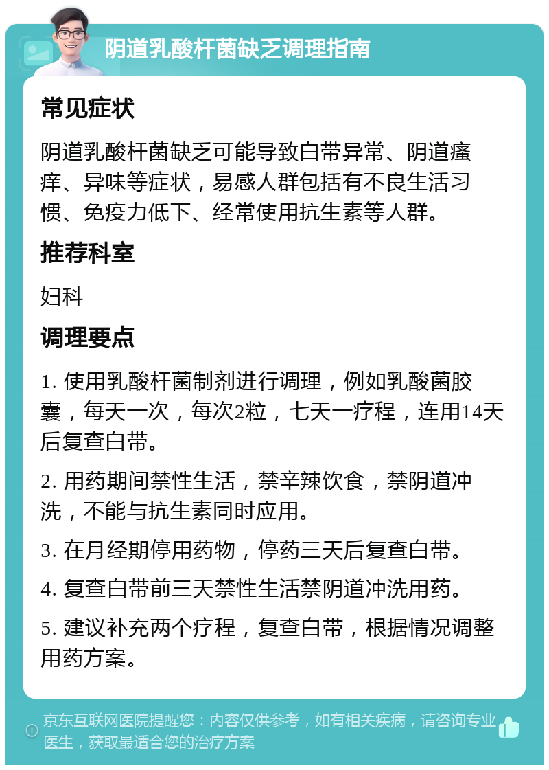 阴道乳酸杆菌缺乏调理指南 常见症状 阴道乳酸杆菌缺乏可能导致白带异常、阴道瘙痒、异味等症状，易感人群包括有不良生活习惯、免疫力低下、经常使用抗生素等人群。 推荐科室 妇科 调理要点 1. 使用乳酸杆菌制剂进行调理，例如乳酸菌胶囊，每天一次，每次2粒，七天一疗程，连用14天后复查白带。 2. 用药期间禁性生活，禁辛辣饮食，禁阴道冲洗，不能与抗生素同时应用。 3. 在月经期停用药物，停药三天后复查白带。 4. 复查白带前三天禁性生活禁阴道冲洗用药。 5. 建议补充两个疗程，复查白带，根据情况调整用药方案。