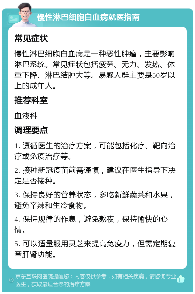 慢性淋巴细胞白血病就医指南 常见症状 慢性淋巴细胞白血病是一种恶性肿瘤，主要影响淋巴系统。常见症状包括疲劳、无力、发热、体重下降、淋巴结肿大等。易感人群主要是50岁以上的成年人。 推荐科室 血液科 调理要点 1. 遵循医生的治疗方案，可能包括化疗、靶向治疗或免疫治疗等。 2. 接种新冠疫苗前需谨慎，建议在医生指导下决定是否接种。 3. 保持良好的营养状态，多吃新鲜蔬菜和水果，避免辛辣和生冷食物。 4. 保持规律的作息，避免熬夜，保持愉快的心情。 5. 可以适量服用灵芝来提高免疫力，但需定期复查肝肾功能。