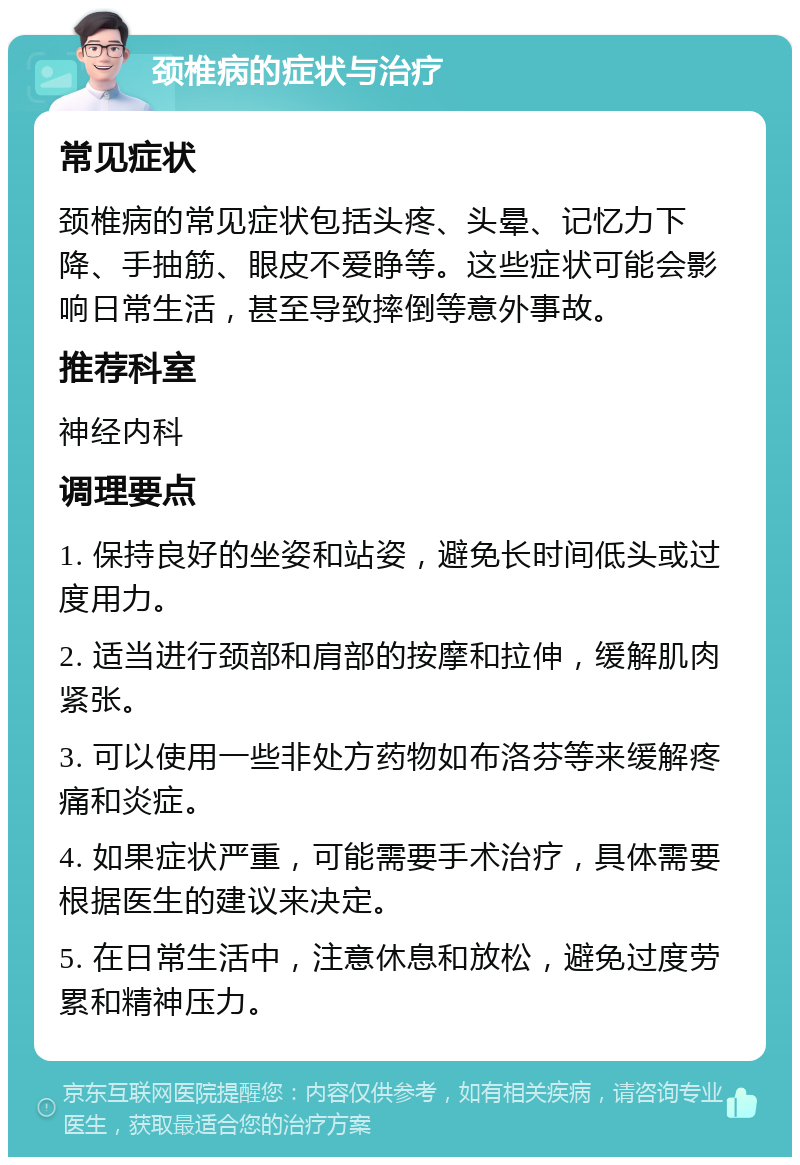 颈椎病的症状与治疗 常见症状 颈椎病的常见症状包括头疼、头晕、记忆力下降、手抽筋、眼皮不爱睁等。这些症状可能会影响日常生活，甚至导致摔倒等意外事故。 推荐科室 神经内科 调理要点 1. 保持良好的坐姿和站姿，避免长时间低头或过度用力。 2. 适当进行颈部和肩部的按摩和拉伸，缓解肌肉紧张。 3. 可以使用一些非处方药物如布洛芬等来缓解疼痛和炎症。 4. 如果症状严重，可能需要手术治疗，具体需要根据医生的建议来决定。 5. 在日常生活中，注意休息和放松，避免过度劳累和精神压力。