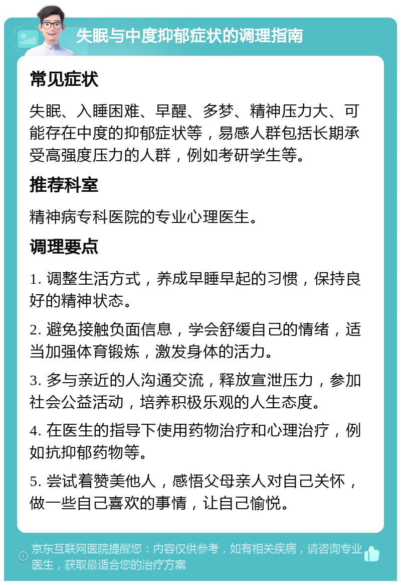 失眠与中度抑郁症状的调理指南 常见症状 失眠、入睡困难、早醒、多梦、精神压力大、可能存在中度的抑郁症状等，易感人群包括长期承受高强度压力的人群，例如考研学生等。 推荐科室 精神病专科医院的专业心理医生。 调理要点 1. 调整生活方式，养成早睡早起的习惯，保持良好的精神状态。 2. 避免接触负面信息，学会舒缓自己的情绪，适当加强体育锻炼，激发身体的活力。 3. 多与亲近的人沟通交流，释放宣泄压力，参加社会公益活动，培养积极乐观的人生态度。 4. 在医生的指导下使用药物治疗和心理治疗，例如抗抑郁药物等。 5. 尝试着赞美他人，感悟父母亲人对自己关怀，做一些自己喜欢的事情，让自己愉悦。