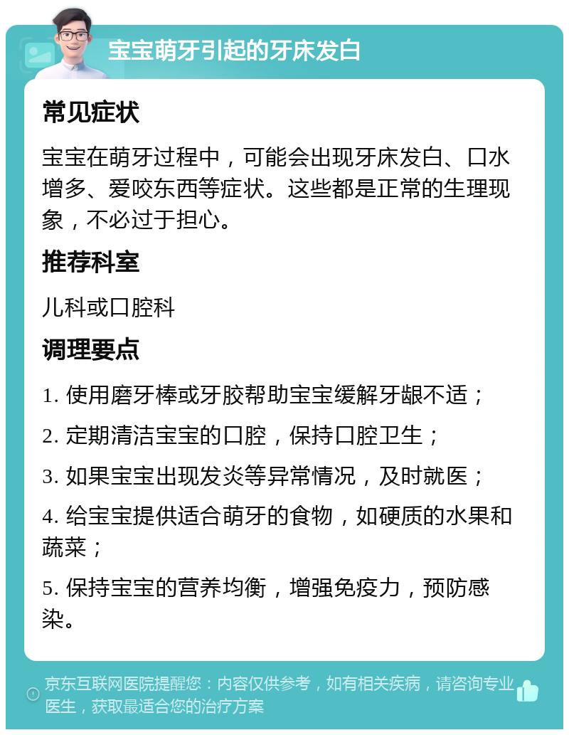 宝宝萌牙引起的牙床发白 常见症状 宝宝在萌牙过程中，可能会出现牙床发白、口水增多、爱咬东西等症状。这些都是正常的生理现象，不必过于担心。 推荐科室 儿科或口腔科 调理要点 1. 使用磨牙棒或牙胶帮助宝宝缓解牙龈不适； 2. 定期清洁宝宝的口腔，保持口腔卫生； 3. 如果宝宝出现发炎等异常情况，及时就医； 4. 给宝宝提供适合萌牙的食物，如硬质的水果和蔬菜； 5. 保持宝宝的营养均衡，增强免疫力，预防感染。