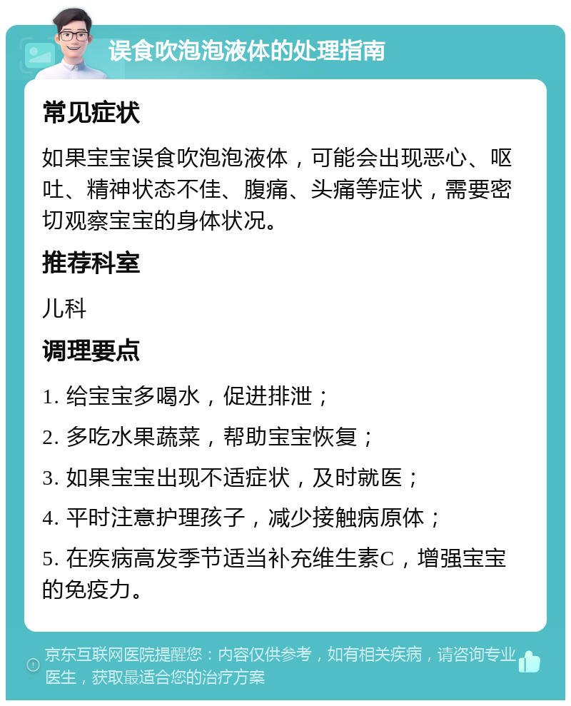 误食吹泡泡液体的处理指南 常见症状 如果宝宝误食吹泡泡液体，可能会出现恶心、呕吐、精神状态不佳、腹痛、头痛等症状，需要密切观察宝宝的身体状况。 推荐科室 儿科 调理要点 1. 给宝宝多喝水，促进排泄； 2. 多吃水果蔬菜，帮助宝宝恢复； 3. 如果宝宝出现不适症状，及时就医； 4. 平时注意护理孩子，减少接触病原体； 5. 在疾病高发季节适当补充维生素C，增强宝宝的免疫力。