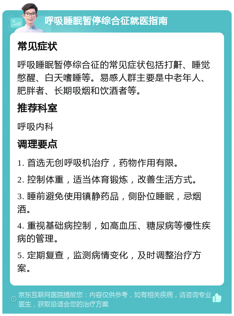 呼吸睡眠暂停综合征就医指南 常见症状 呼吸睡眠暂停综合征的常见症状包括打鼾、睡觉憋醒、白天嗜睡等。易感人群主要是中老年人、肥胖者、长期吸烟和饮酒者等。 推荐科室 呼吸内科 调理要点 1. 首选无创呼吸机治疗，药物作用有限。 2. 控制体重，适当体育锻炼，改善生活方式。 3. 睡前避免使用镇静药品，侧卧位睡眠，忌烟酒。 4. 重视基础病控制，如高血压、糖尿病等慢性疾病的管理。 5. 定期复查，监测病情变化，及时调整治疗方案。