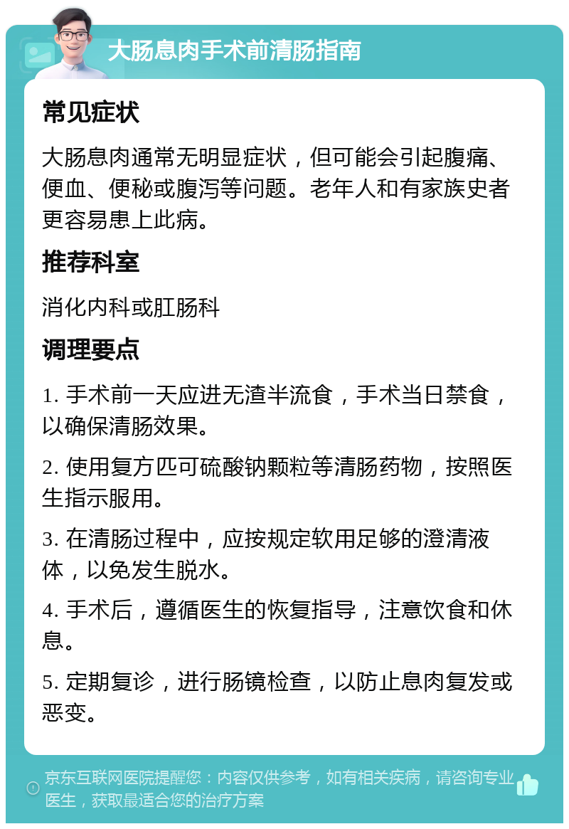 大肠息肉手术前清肠指南 常见症状 大肠息肉通常无明显症状，但可能会引起腹痛、便血、便秘或腹泻等问题。老年人和有家族史者更容易患上此病。 推荐科室 消化内科或肛肠科 调理要点 1. 手术前一天应进无渣半流食，手术当日禁食，以确保清肠效果。 2. 使用复方匹可硫酸钠颗粒等清肠药物，按照医生指示服用。 3. 在清肠过程中，应按规定软用足够的澄清液体，以免发生脱水。 4. 手术后，遵循医生的恢复指导，注意饮食和休息。 5. 定期复诊，进行肠镜检查，以防止息肉复发或恶变。