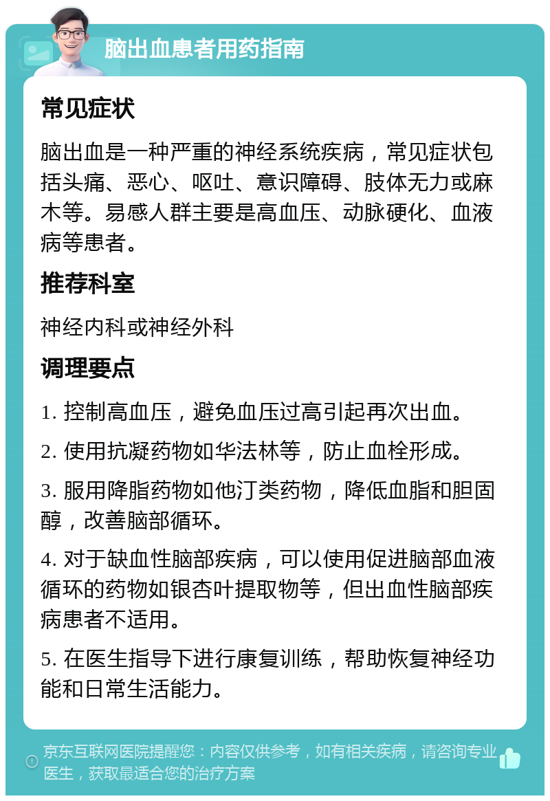 脑出血患者用药指南 常见症状 脑出血是一种严重的神经系统疾病，常见症状包括头痛、恶心、呕吐、意识障碍、肢体无力或麻木等。易感人群主要是高血压、动脉硬化、血液病等患者。 推荐科室 神经内科或神经外科 调理要点 1. 控制高血压，避免血压过高引起再次出血。 2. 使用抗凝药物如华法林等，防止血栓形成。 3. 服用降脂药物如他汀类药物，降低血脂和胆固醇，改善脑部循环。 4. 对于缺血性脑部疾病，可以使用促进脑部血液循环的药物如银杏叶提取物等，但出血性脑部疾病患者不适用。 5. 在医生指导下进行康复训练，帮助恢复神经功能和日常生活能力。