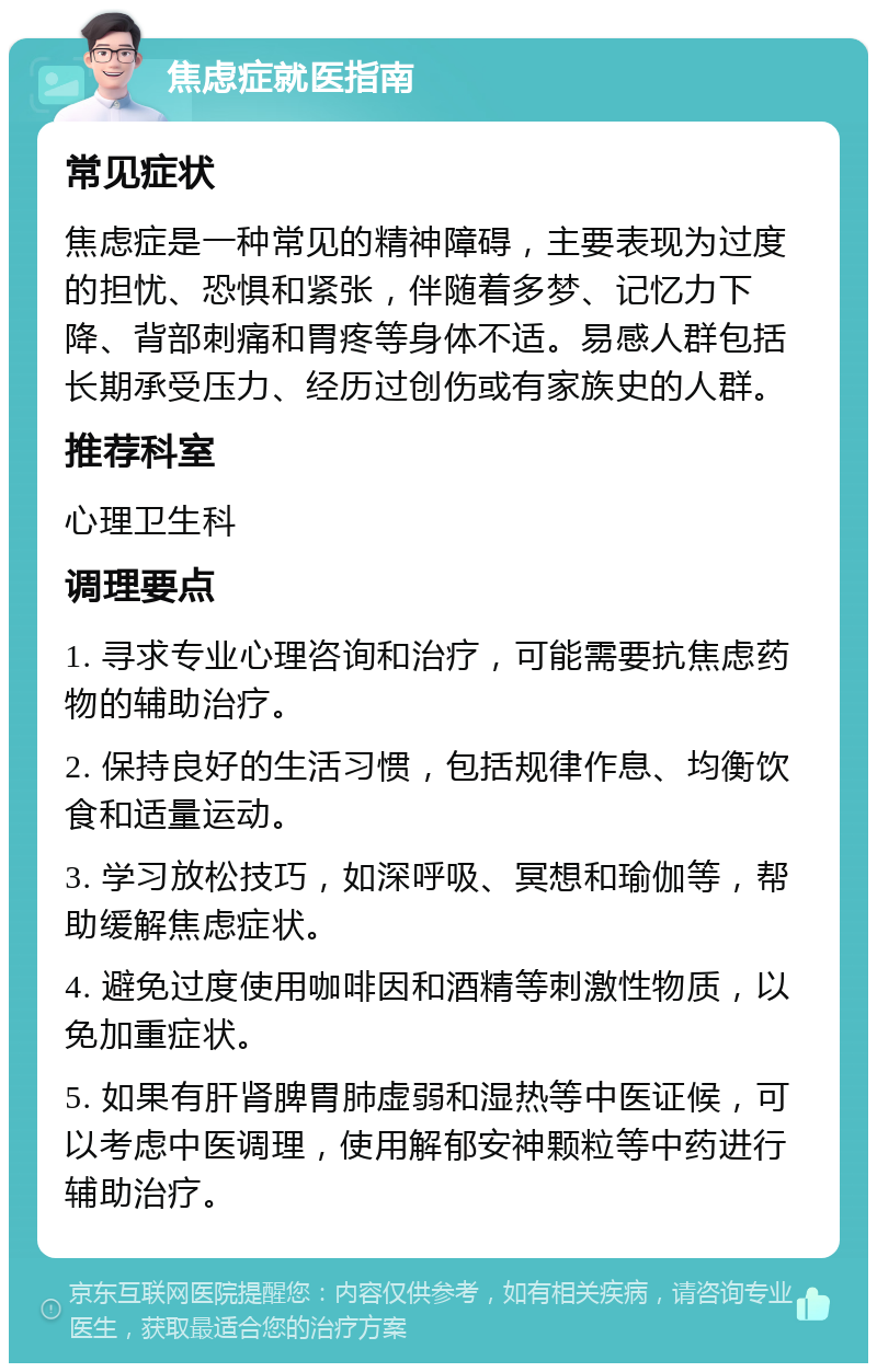 焦虑症就医指南 常见症状 焦虑症是一种常见的精神障碍，主要表现为过度的担忧、恐惧和紧张，伴随着多梦、记忆力下降、背部刺痛和胃疼等身体不适。易感人群包括长期承受压力、经历过创伤或有家族史的人群。 推荐科室 心理卫生科 调理要点 1. 寻求专业心理咨询和治疗，可能需要抗焦虑药物的辅助治疗。 2. 保持良好的生活习惯，包括规律作息、均衡饮食和适量运动。 3. 学习放松技巧，如深呼吸、冥想和瑜伽等，帮助缓解焦虑症状。 4. 避免过度使用咖啡因和酒精等刺激性物质，以免加重症状。 5. 如果有肝肾脾胃肺虚弱和湿热等中医证候，可以考虑中医调理，使用解郁安神颗粒等中药进行辅助治疗。