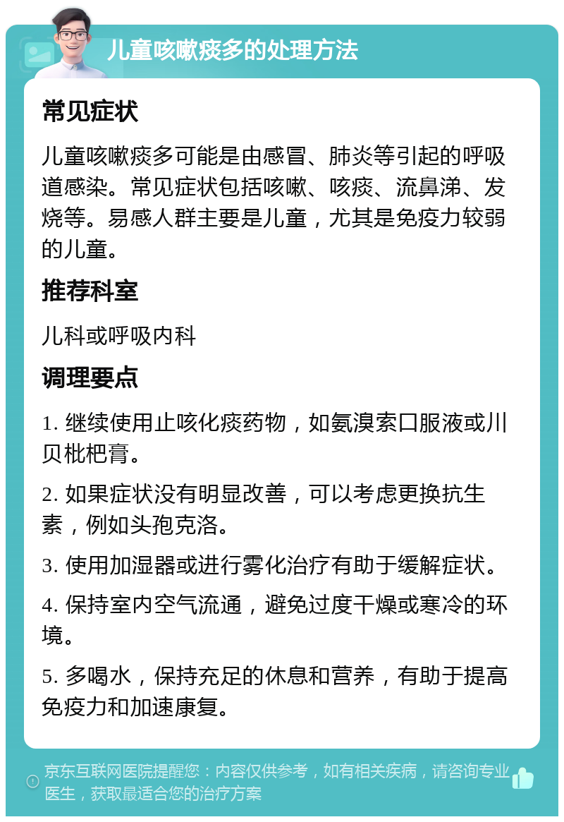 儿童咳嗽痰多的处理方法 常见症状 儿童咳嗽痰多可能是由感冒、肺炎等引起的呼吸道感染。常见症状包括咳嗽、咳痰、流鼻涕、发烧等。易感人群主要是儿童，尤其是免疫力较弱的儿童。 推荐科室 儿科或呼吸内科 调理要点 1. 继续使用止咳化痰药物，如氨溴索口服液或川贝枇杷膏。 2. 如果症状没有明显改善，可以考虑更换抗生素，例如头孢克洛。 3. 使用加湿器或进行雾化治疗有助于缓解症状。 4. 保持室内空气流通，避免过度干燥或寒冷的环境。 5. 多喝水，保持充足的休息和营养，有助于提高免疫力和加速康复。