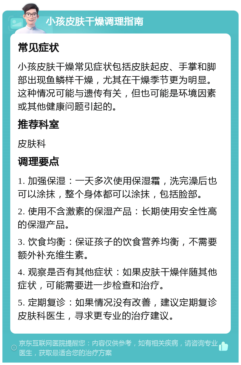 小孩皮肤干燥调理指南 常见症状 小孩皮肤干燥常见症状包括皮肤起皮、手掌和脚部出现鱼鳞样干燥，尤其在干燥季节更为明显。这种情况可能与遗传有关，但也可能是环境因素或其他健康问题引起的。 推荐科室 皮肤科 调理要点 1. 加强保湿：一天多次使用保湿霜，洗完澡后也可以涂抹，整个身体都可以涂抹，包括脸部。 2. 使用不含激素的保湿产品：长期使用安全性高的保湿产品。 3. 饮食均衡：保证孩子的饮食营养均衡，不需要额外补充维生素。 4. 观察是否有其他症状：如果皮肤干燥伴随其他症状，可能需要进一步检查和治疗。 5. 定期复诊：如果情况没有改善，建议定期复诊皮肤科医生，寻求更专业的治疗建议。