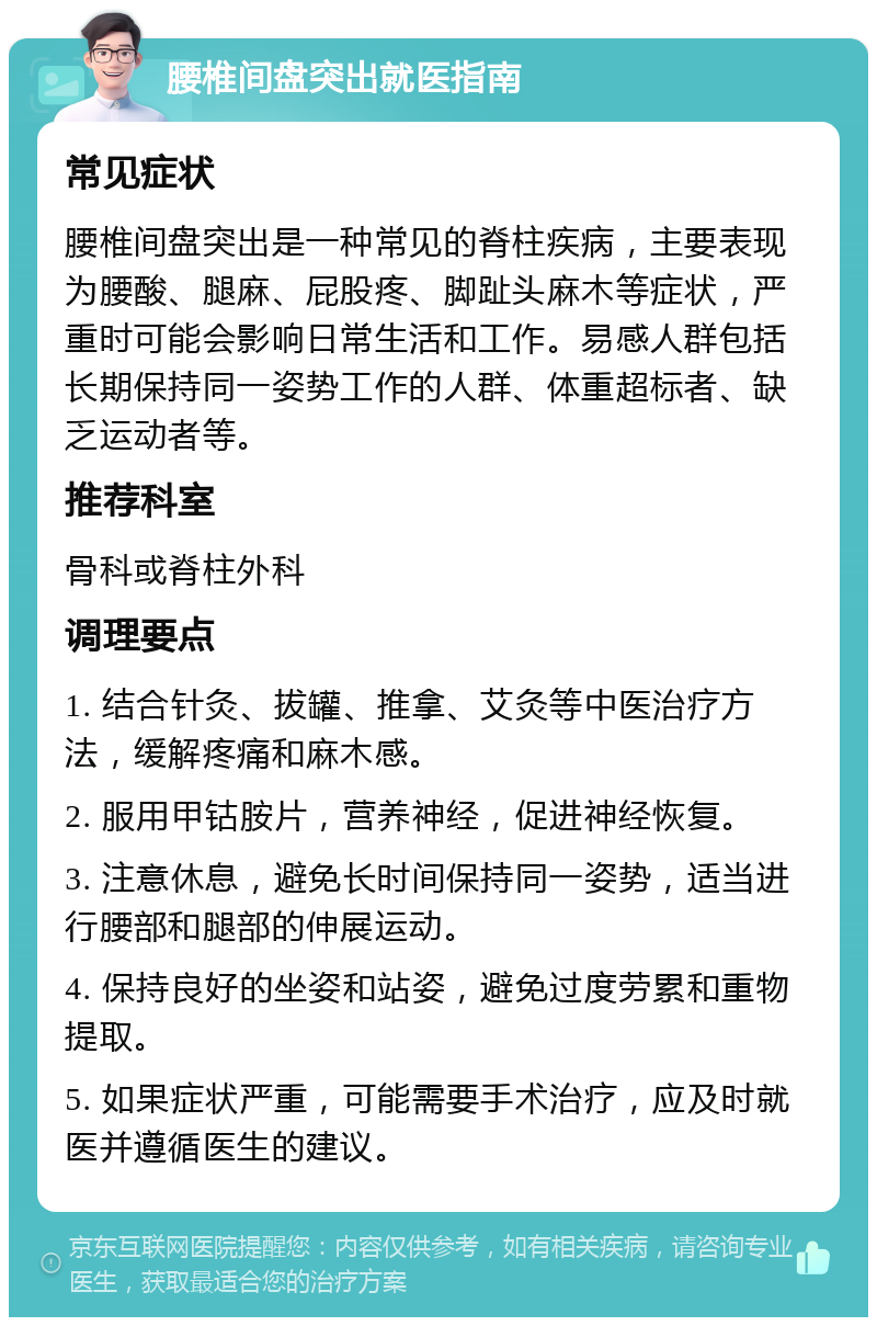 腰椎间盘突出就医指南 常见症状 腰椎间盘突出是一种常见的脊柱疾病，主要表现为腰酸、腿麻、屁股疼、脚趾头麻木等症状，严重时可能会影响日常生活和工作。易感人群包括长期保持同一姿势工作的人群、体重超标者、缺乏运动者等。 推荐科室 骨科或脊柱外科 调理要点 1. 结合针灸、拔罐、推拿、艾灸等中医治疗方法，缓解疼痛和麻木感。 2. 服用甲钴胺片，营养神经，促进神经恢复。 3. 注意休息，避免长时间保持同一姿势，适当进行腰部和腿部的伸展运动。 4. 保持良好的坐姿和站姿，避免过度劳累和重物提取。 5. 如果症状严重，可能需要手术治疗，应及时就医并遵循医生的建议。