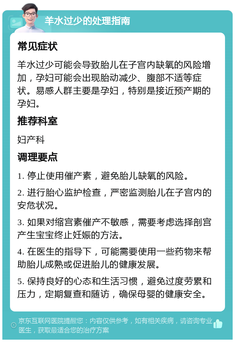 羊水过少的处理指南 常见症状 羊水过少可能会导致胎儿在子宫内缺氧的风险增加，孕妇可能会出现胎动减少、腹部不适等症状。易感人群主要是孕妇，特别是接近预产期的孕妇。 推荐科室 妇产科 调理要点 1. 停止使用催产素，避免胎儿缺氧的风险。 2. 进行胎心监护检查，严密监测胎儿在子宫内的安危状况。 3. 如果对缩宫素催产不敏感，需要考虑选择剖宫产生宝宝终止妊娠的方法。 4. 在医生的指导下，可能需要使用一些药物来帮助胎儿成熟或促进胎儿的健康发展。 5. 保持良好的心态和生活习惯，避免过度劳累和压力，定期复查和随访，确保母婴的健康安全。