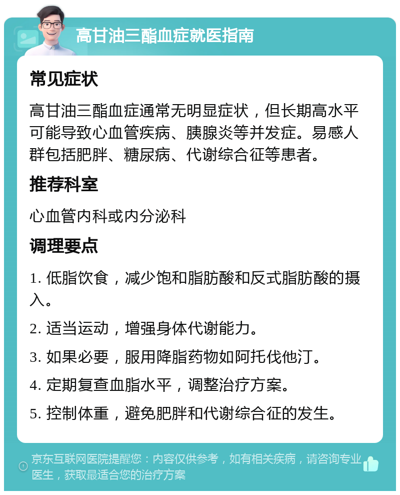 高甘油三酯血症就医指南 常见症状 高甘油三酯血症通常无明显症状，但长期高水平可能导致心血管疾病、胰腺炎等并发症。易感人群包括肥胖、糖尿病、代谢综合征等患者。 推荐科室 心血管内科或内分泌科 调理要点 1. 低脂饮食，减少饱和脂肪酸和反式脂肪酸的摄入。 2. 适当运动，增强身体代谢能力。 3. 如果必要，服用降脂药物如阿托伐他汀。 4. 定期复查血脂水平，调整治疗方案。 5. 控制体重，避免肥胖和代谢综合征的发生。