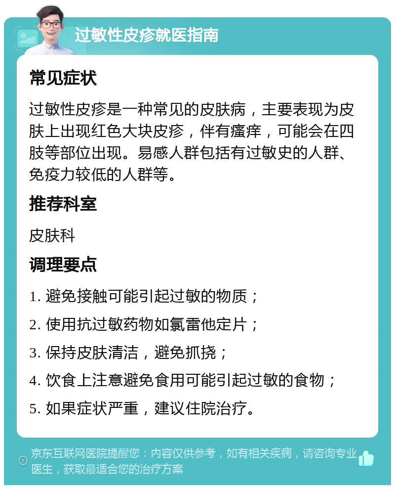 过敏性皮疹就医指南 常见症状 过敏性皮疹是一种常见的皮肤病，主要表现为皮肤上出现红色大块皮疹，伴有瘙痒，可能会在四肢等部位出现。易感人群包括有过敏史的人群、免疫力较低的人群等。 推荐科室 皮肤科 调理要点 1. 避免接触可能引起过敏的物质； 2. 使用抗过敏药物如氯雷他定片； 3. 保持皮肤清洁，避免抓挠； 4. 饮食上注意避免食用可能引起过敏的食物； 5. 如果症状严重，建议住院治疗。