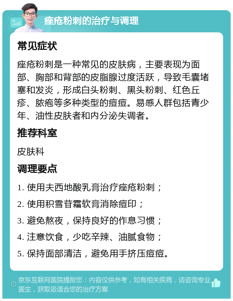 痤疮粉刺的治疗与调理 常见症状 痤疮粉刺是一种常见的皮肤病，主要表现为面部、胸部和背部的皮脂腺过度活跃，导致毛囊堵塞和发炎，形成白头粉刺、黑头粉刺、红色丘疹、脓疱等多种类型的痘痘。易感人群包括青少年、油性皮肤者和内分泌失调者。 推荐科室 皮肤科 调理要点 1. 使用夫西地酸乳膏治疗痤疮粉刺； 2. 使用积雪苷霜软膏消除痘印； 3. 避免熬夜，保持良好的作息习惯； 4. 注意饮食，少吃辛辣、油腻食物； 5. 保持面部清洁，避免用手挤压痘痘。