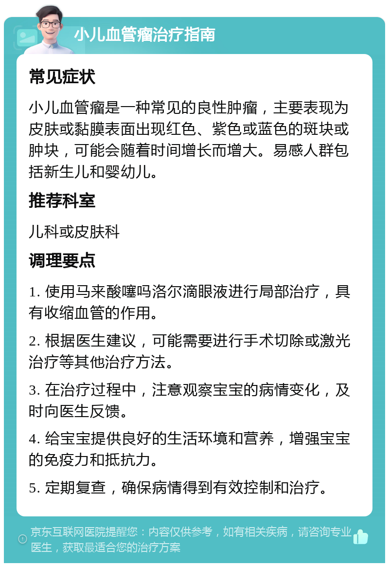 小儿血管瘤治疗指南 常见症状 小儿血管瘤是一种常见的良性肿瘤，主要表现为皮肤或黏膜表面出现红色、紫色或蓝色的斑块或肿块，可能会随着时间增长而增大。易感人群包括新生儿和婴幼儿。 推荐科室 儿科或皮肤科 调理要点 1. 使用马来酸噻吗洛尔滴眼液进行局部治疗，具有收缩血管的作用。 2. 根据医生建议，可能需要进行手术切除或激光治疗等其他治疗方法。 3. 在治疗过程中，注意观察宝宝的病情变化，及时向医生反馈。 4. 给宝宝提供良好的生活环境和营养，增强宝宝的免疫力和抵抗力。 5. 定期复查，确保病情得到有效控制和治疗。